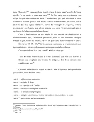 240
termo “Anaporica”658
o qual, conforme Maciel, origina do termo grego “anaphorikos”, que
significa “o que mostra o nascer dos astros”659
. De fato, existe uma relação entre esse
relógio de água com o nascer dos astros. Vitrúvio afirma que, após marcarmos as horas
utilizando o analema, grava-se num disco o “círculo do firmamento e do zodíaco, com a
descrição dos doze signos celestes”660
. Depois da construção do Anaporica, Vitrúvio
apresenta, no verso 9, como esse relógio funciona e, no verso 10, faz uma relação com o
movimento do Sol pelas constelações zodiacais.
Como o funcionamento de um relógio de água depende do abastecimento e
armazenamento da água, Vitrúvio nos apresenta no, verso 11, uma maneira de conseguir
fornecer a água, mesmo no inverno, período em que ocorre menor incidência de chuva.
Nos versos 12, 13 e 14, Vitrúvio descreve a construção e o funcionamento dos
tambores imóveis e móveis, onde esses apresentam as constelações zodiacais.
Como conclusão do livro 9, no verso 15, Vitrúvio afirma que:
Tratei de modo pormenorizado e o mais claramente que pude dos métodos e
técnicas que se aplicam aos traçados dos relógios, a fim de se tornarem mais
expeditos para uso.661
Conforme observamos na edição de Maciel, para o capítulo 8 são apresentados
quinze versos, sendo descritos como:
- verso 1 – diferenças de quadrantes;
- verso 2 – relógios de água;
- verso 3 – a experiência de Ctesíbio;
- verso 4 – invenção das máquinas hidráulicas;
- verso 5 – a técnica das engrenagens;
- verso 6 – relógios hidráulicos de inverno marcando os meses, os dias e as horas;
- verso 7 – processo do seu funcionamento;
658
Sulpicio, Vitruvii Pollionis De architectura libri decem, http://gallica.bnf.fr/ark:/12148/bpt6k201273t/
f167.image.
659
Maciel, Tratado de arquitetura, 349, nota 87.
660
Ibid., 349.
661
Ibid., 351.
 
