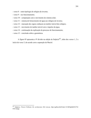 241
- verso 8 – outra tipologia de relógios de inverno;
- verso 9 – seu funcionamento;
- verso 10 – comparação com o movimento do sistema solar;
- verso 11 – sistema de fornecimento de água aos relógios de inverno;
- verso 12 – marcação dos signos zodiacais no tambor imóvel dos relógios;
- verso 13 – movimento do tambor móvel com o impulso da água;
- verso 14 – continuação da explicação do processo de funcionamento;
- verso 15 – conclusão sobre a gnomônica.
A figura 85 apresenta a 8ª divisão na edição de Sulpicio662
, além dos versos 1, 2 e
início do verso 3, de acordo com a separação de Maciel.
662
Sulpicio, Vitruvii Pollionis De architectura libri decem, http://gallica.bnf.fr/ark:/12148/bpt6k201273t/
f165.image.
 