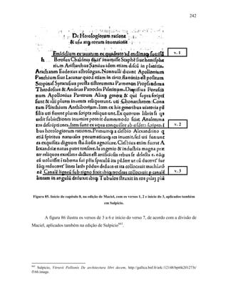 242
Figura 85. Início do capítulo 8, na edição de Maciel, com os versos 1, 2 e início do 3, aplicados também
em Sulpicio.
A figura 86 ilustra os versos de 3 a 6 e início do verso 7, de acordo com a divisão de
Maciel, aplicados também na edição de Sulpicio663
.
663
Sulpicio, Vitruvii Pollionis De architectura libri decem, http://gallica.bnf.fr/ark:/12148/bpt6k201273t/
f166.image.
v. 1
v. 2
v. 3
 