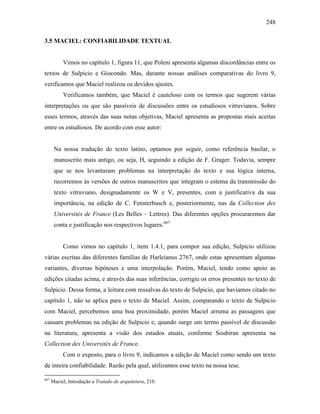 248
3.5 MACIEL: CONFIABILIDADE TEXTUAL
Vimos no capítulo 1, figura 11, que Poleni apresenta algumas discordâncias entre os
textos de Sulpicio e Giocondo. Mas, durante nossas análises comparativas do livro 9,
verificamos que Maciel realizou os devidos ajustes.
Verificamos também, que Maciel é cauteloso com os termos que sugerem várias
interpretações ou que são passíveis de discussões entre os estudiosos vitruvianos. Sobre
esses termos, através das suas notas objetivas, Maciel apresenta as propostas mais aceitas
entre os estudiosos. De acordo com esse autor:
Na nossa tradução do texto latino, optamos por seguir, como referência basilar, o
manuscrito mais antigo, ou seja, H, seguindo a edição de F. Grager. Todavia, sempre
que se nos levantaram problemas na interpretação do texto e sua lógica interna,
recorremos às versões de outros manuscritos que integram o estema da transmissão do
texto vitruviano, designadamente os W e V, presentes, com a justificativa da sua
importância, na edição de C. Fensterbusch e, posteriormente, nas da Collection des
Universités de France (Les Belles – Lettres). Das diferentes opções procuraremos dar
conta e justificação nos respectivos lugares.667
Como vimos no capítulo 1, item 1.4.1, para compor sua edição, Sulpicio utilizou
várias escritas das diferentes famílias de Harleianus 2767, onde estas apresentam algumas
variantes, diversas hipóteses e uma interpolação. Porém, Maciel, tendo como apoio as
edições citadas acima, e através das suas inferências, corrigiu os erros presentes no texto de
Sulpicio. Dessa forma, a leitura com ressalvas do texto de Sulpicio, que havíamos citado no
capítulo 1, não se aplica para o texto de Maciel. Assim, comparando o texto de Sulpicio
com Maciel, percebemos uma boa proximidade, porém Maciel arruma as passagens que
causam problemas na edição de Sulpicio e, quando surge um termo passível de discussão
na literatura, apresenta a visão dos estudos atuais, conforme Soubiran apresenta na
Collection des Universités de France.
Com o exposto, para o livro 9, indicamos a edição de Maciel como sendo um texto
de inteira confiabilidade. Razão pela qual, utilizamos esse texto na nossa tese.
667
Maciel, Introdução a Tratado de arquitetura, 210.
 