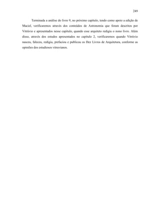 249
Terminada a análise do livro 9, no próximo capítulo, tendo como apoio a edição de
Maciel, verificaremos através dos conteúdos de Astronomia que foram descritos por
Vitrúvio e apresentados nesse capítulo, quando esse arquiteto redigiu o nono livro. Além
disso, através dos estudos apresentados no capítulo 2, verificaremos quando Vitrúvio
nasceu, faleceu, redigiu, prefaciou e publicou os Dez Livros de Arquitetura, conforme as
opiniões dos estudiosos vitruvianos.
 