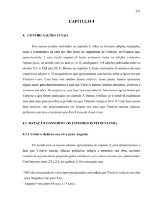 251
CAPÍTULO 4
4. CONSIDERAÇÕES FINAIS
Dos nossos estudos realizados no capítulo 1, sobre as diversas edições, traduções,
notas e comentários da obra dos Dez livros de Arquitetura de Vitrúvio, verificamos que,
aparentemente, é uma tarefa impossível tentar relacionar todas as edições existentes.
Apesar disso, de acordo com os anexos I e II, catalogamos 148 edições publicadas entre os
séculos VIII e XXI (até 2013). Dessas, no capítulo 2, foram analisados 14 autores com suas
respectivas edições e 19 pesquisadores que apresentaram suas teorias sobre a época em que
Vitrúvio viveu. Com base nos estudos desses teóricos, nesse ponto, iremos apresentar
alguns dados para determinarmos a data que Vitrúvio nasceu, faleceu, prefaciou, escreveu e
terminou sua obra. Na sequência, com base nos conteúdos de Astronomia apresentados por
Vitrúvio e que foram analisados no capítulo 3, iremos verificar se é possível estabelecer
uma data mais precisa sobre o período em que Vitrúvio redigiu o livro 9. Com base nessas
duas análises, nos posicionaremos em relação aos anos que Vitrúvio nasceu, faleceu,
prefaciou, escreveu e terminou seus Dez Livros de Arquitetura.
4.1. DATAÇÃO CONFORME OS ESTUDIOSOS VITRUVIANOS
4.1.1 Vitrúvio dedicou sua obra para Augusto
De acordo com os nossos estudos, apresentados no capítulo 2, para determinarmos a
data que Vitrúvio nasceu, faleceu, prefaciou, redigiu e terminou sua obra, devemos
considerar algumas datas propostas pelos estudiosos vitruvianos, mesmo que aproximadas.
Com base nos itens 2.3 e 2.4, do capítulo 2, foi constatado que:
- 90% dos pesquisadores vitruvianos pesquisados concordam que Vitrúvio dedicou sua obra
para Augusto e não para Tito;
- Augusto viveu entre 63 a.e.c a 14 a.e.c;
 