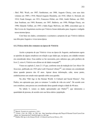 252
- Berl. Phil. Woch, em 1907; Sontheimer, em 1908; Auguste Choisy, com seus dois
volumes em 1909 e 1910; Marcel-Auguste Dieulafoy, em 1910; Albert A. Howard, em
1914; Frank Granger, em 1931; Francesco Pellati, em 1944; André Dalmas, em 1965;
Jean Soubiran, em 1969; Romano, em 1987; Baldwin, em 1990; Philippe Fleury, em
1990; Eduardo Tuffani, em 1993 e Indra Kagis McEwen, em 2000, concordam que os
Dez Livros de Arquitetura escritos por Vitrúvio foram dedicados para Augusto e redigido
nessa mesma época.
Com base nos dados, constatamos e aceitamos a proposta de que Vitrúvio dedicou
sua obra para Augusto e viveu nessa época.
4.1.2 Faixa etária dos romanos na época de Vitrúvio
Aceita a proposta de que Vitrúvio viveu na época de Augusto, analisaremos agora
as opiniões de alguns estudiosos em relação a que idade que, na época, um cidadão romano
era considerado idoso. Essa análise se faz necessária, pois sabemos que, pelo prefácio do
livro 2, verso 4, Vitrúvio nos afirma ser de idade avançada668
.
Vimos no capítulo 2, item 2.1.15 que, conforme nota de tradução de Cato Maior De
Senectute, publicada em 1923 pela Loeb Classical Library669
, um romano era considerado
idoso quando passava dos 45 anos. Apesar dessa informação, cabe, nesse ponto,
estabelecermos um estudo mais apurado sobre essa questão.
Na obra “Old Age in the Roman World: A Cultural and Social History”, Tim
Parkin, nos apresenta que, para os romanos “a média de vida era curta”. De acordo com
esse estudioso, uma pessoa era considerada idosa quando atingia a idade de 40 anos.
Na tabela 5, vemos os dados apresentados por Parkin670
, que demonstra a
quantidade de pessoas, de acordo com sua faixa etária e população.
668
Maciel, Tratado de arquitetura, 110-1.
669
Cicero, Cato the Elder on Old Age, http://penelope.uchicago.edu/Thayer/E/Roman/Texts/Cicero/Cato
_Maior_de_Senectute/text*.html#ref:span_to_old_age.
670
Parkin, Old Age in the Roman World: A Cultural and Social History, 281.
 