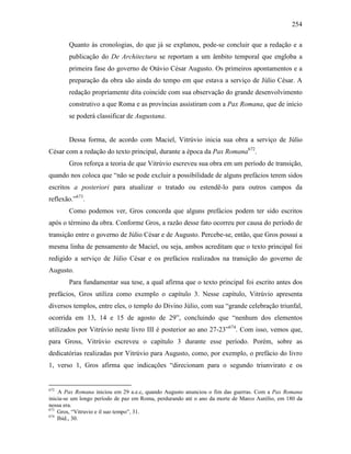 254
Quanto às cronologias, do que já se explanou, pode-se concluir que a redação e a
publicação do De Architectura se reportam a um âmbito temporal que engloba a
primeira fase do governo de Otávio César Augusto. Os primeiros apontamentos e a
preparação da obra são ainda do tempo em que estava a serviço de Júlio César. A
redação propriamente dita coincide com sua observação do grande desenvolvimento
construtivo a que Roma e as províncias assistiram com a Pax Romana, que de início
se poderá classificar de Augustana.
Dessa forma, de acordo com Maciel, Vitrúvio inicia sua obra a serviço de Júlio
César com a redação do texto principal, durante a época da Pax Romana672
.
Gros reforça a teoria de que Vitrúvio escreveu sua obra em um período de transição,
quando nos coloca que “não se pode excluir a possibilidade de alguns prefácios terem sidos
escritos a posteriori para atualizar o tratado ou estendê-lo para outros campos da
reflexão.”673
.
Como podemos ver, Gros concorda que alguns prefácios podem ter sido escritos
após o término da obra. Conforme Gros, a razão desse fato ocorreu por causa do período de
transição entre o governo de Júlio César e de Augusto. Percebe-se, então, que Gros possui a
mesma linha de pensamento de Maciel, ou seja, ambos acreditam que o texto principal foi
redigido a serviço de Júlio César e os prefácios realizados na transição do governo de
Augusto.
Para fundamentar sua tese, a qual afirma que o texto principal foi escrito antes dos
prefácios, Gros utiliza como exemplo o capítulo 3. Nesse capítulo, Vitrúvio apresenta
diversos templos, entre eles, o templo do Divino Júlio, com sua “grande celebração triunfal,
ocorrida em 13, 14 e 15 de agosto de 29”, concluindo que “nenhum dos elementos
utilizados por Vitrúvio neste livro III é posterior ao ano 27-23”674
. Com isso, vemos que,
para Gross, Vitrúvio escreveu o capítulo 3 durante esse período. Porém, sobre as
dedicatórias realizadas por Vitrúvio para Augusto, como, por exemplo, o prefácio do livro
1, verso 1, Gros afirma que indicações “direcionam para o segundo triunvirato e os
672
A Pax Romana iniciou em 29 a.e.c, quando Augusto anunciou o fim das guerras. Com a Pax Romana
inicia-se um longo período de paz em Roma, perdurando até o ano da morte de Marco Aurélio, em 180 da
nossa era.
673
Gros, “Vitruvio e il suo tempo”, 31.
674
Ibid., 30.
 