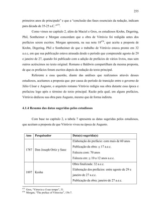 255
primeiros anos do principado” e que a “conclusão das fases essenciais da redação, indicam
para década de 35-25 a.C.”675
.
Como vimos no capítulo 2, além de Maciel e Gros, os estudiosos Krohn, Degering,
Phil, Sontheimer e Morgan concordam que a obra de Vitrúvio foi redigida antes dos
prefácios serem escritos. Morgan apresenta, na sua nota 18676
, que aceita a proposta de
Krohn, Degering, Phil e Sontheimer de que o trabalho de Vitrúvio estava pronto em 32
a.e.c, em que sua publicação estava atrasada desde o período que compreende agosto de 29
e janeiro de 27, quando foi publicado com a adição de prefácios de vários livros, mas sem
outros acréscimos no texto original. Romano e Baldwin compartilham da mesma proposta,
de que os prefácios foram escritos depois da redação do texto principal.
Referente a essa questão, diante das análises que realizamos através desses
estudiosos, aceitamos a proposta que: por causa do período de transição entre o governo de
Júlio César e Augusto, o arquiteto romano Vitrúvio redigiu sua obra durante essa época e
prefaciou logo após o término do texto principal. Razão pela qual, em alguns prefácios,
Vitrúvio dedicou sua obra para Augusto, mesmo que de forma indireta.
4.1.4 Resumo das datas sugeridas pelos estudiosos
Com base no capítulo 2, a tabela 7 apresenta as datas sugeridas pelos estudiosos,
que aceitam a proposta de que Vitrúvio viveu na época de Augusto.
Ano Pesquisador Data(s) sugerida(s)
1787 Don Joseph Ortíz y Sanz
Elaboração do prefácio: com mais de 60 anos
Publicação da obra: ≅ 17 a.e.c.
Faleceu com: 70 anos
Faleceu em: ≅ 10 a 12 anos a.e.c.
1897 Krohn
Obra finalizada: 32 a.e.c.
Elaboração dos prefácios: entre agosto de 29 e
janeiro de 27 a.e.c.
Publicação da obra: janeiro de 27 a.e.c.
675
Gros, “Vitruvio e il suo tempo”, 31.
676
Morgan, “The preface of Vitruvius”, 156-7.
 