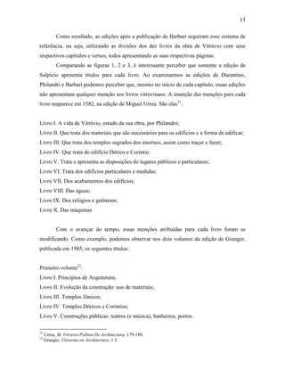 13
Como resultado, as edições após a publicação de Barbari seguiram esse sistema de
referência, ou seja, utilizando as divisões dos dez livros da obra de Vitrúvio com seus
respectivos capítulos e versos, todos apresentando as suas respectivas páginas.
Comparando as figuras 1, 2 e 3, é interessante perceber que somente a edição de
Sulpicio apresenta títulos para cada livro. Ao examinarmos as edições de Durantíno,
Philandri e Barbari podemos perceber que, mesmo no início de cada capítulo, essas edições
não apresentam qualquer menção aos livros vitruvinaos. A inserção das menções para cada
livro reaparece em 1582, na edição de Miguel Urrea. São elas21
:
Livro I. A vida de Vitrúvio, estudo da sua obra, por Philandro;
Livro II. Que trata dos materiais que são necessários para os edifícios e a forma de edificar;
Livro III. Que trata dos templos sagrados dos imortais, assim como traçar e fazer;
Livro IV. Que trata do edifício Dórico e Corintio.
Livro V. Trata e apresenta as disposições do lugares públicos e particulares;
Livro VI. Trata dos edifícios particulares e medidas;
Livro VII. Dos acabamentos dos edifícios;
Livro VIII. Das águas;
Livro IX. Dos relógios e gnômons;
Livro X. Das máquinas.
Com o avançar do tempo, essas menções atribuídas para cada livro foram se
modificando. Como exemplo, podemos observar nos dois volumes da edição de Granger,
publicada em 1985, os seguintes títulos:
Primeiro volume22
:
Livro I. Princípios de Arquitetura;
Livro II. Evolução da construção: uso de materiais;
Livro III. Templos Jônicos;
Livro IV. Templos Dóricos e Corintios;
Livro V. Construções públicas: teatros (e música), banheiros, portos.
21
Urrea, M. Vitruvio Pollion De Architectura, 179-180.
22
Granger, Vitruvius on Architecture, 1:5.
 