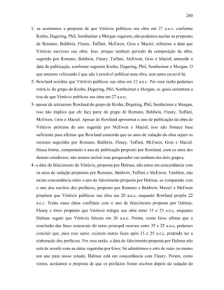 260
1- se aceitarmos a proposta de que Vitrúvio publicou sua obra em 27 a.e.c, conforme
Krohn, Degering, Phil, Sontheimer e Morgan sugerem, não podemos aceitar as propostas
de Romano, Baldwin, Fleury, Tuffani, McEwen, Gros e Maciel, referente a data que
Vitrúvio escreveu sua obra. Isso, porque nenhum período da composição da obra,
sugerido por Romano, Baldwin, Fleury, Tuffani, McEwen, Gros e Maciel, antecede a
data de publicação, conforme sugerem Krohn, Degering, Phil, Sontheimer e Morgan. O
que estamos colocando é que não é possível publicar uma obra, sem antes escrevê-la;
2- Rowland acredita que Vitrúvio publicou sua obra em 22 a.e.c. Por essa razão podemos
retirá-lo do grupo de Krohn, Degering, Phil, Sontheimer e Morgan, os quais sustentam a
tese de que Vitrúvio publicou sua obra em 27 a.e.c;
3- apesar de retirarmos Rowland do grupo de Krohn, Degering, Phil, Sontheimer e Morgan,
isso não implica que ele faça parte do grupo de Romano, Baldwin, Fleury, Tuffani,
McEwen, Gros e Maciel. Apesar de Rowland apresentar o ano de publicação da obra de
Vitrúvio próxima do ano sugerido por McEwen e Maciel, isso não fornece base
suficiente para afirmar que Rowland concorda que os anos de redação da obra sejam os
mesmos sugeridos por Romano, Baldwin, Fleury, Tuffani, McEwen, Gros e Maciel.
Dessa forma, comparando o ano de publicação proposto por Rowland, com os anos dos
demais estudiosos, não iremos incluir esse pesquisador em nenhum dos dois grupos;
4- a data de falecimento de Vitrúvio, proposta por Dalmas, não entra em concordância com
os anos de redação propostos por Romano, Baldwin, Tuffani e McEwen; Também, não
existe concordância entre o ano de falecimento proposto por Dalmas, se comparado com
o ano dos escritos dos prefácios, proposto por Romano e Baldwin; Maciel e McEwen
propõem que Vitrúvio publicou sua obra em 20 a.e.c, enquanto Rowland propõe 22
a.e.c. Todas essas datas conflitam com o ano de falecimento proposto por Dalmas;
Fleury e Gros propõem que Vitrúvio redigiu sua obra entre 35 e 25 a.e.c, enquanto
Dalmas sugere que Vitrúvio faleceu em 26 a.e.c. Porém, como Gros afirma que a
conclusão das fases essenciais do texto principal ocorreu entre 35 e 25 a.e.c, podemos
concluir que, para esse autor, existem outras fases após 35 e 25 a.e.c, podendo ser a
elaboração dos prefácios. Por essa razão, a data de falecimento proposta por Dalmas não
está de acordo com as datas sugeridas por Gros; Se admitirmos o erro de mais ou menos
um ano para nosso estudo, Dalmas está em concordância com Fleury. Porém, como
vimos, aceitamos a proposta de que os prefácios foram escritos depois da redação do
 