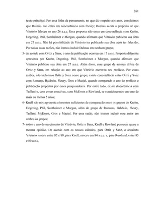 261
texto principal. Por essa linha de pensamento, no que diz respeito aos anos, concluímos
que Dalmas não entra em concordância com Fleury; Dalmas aceita a proposta de que
Vitrúvio faleceu no ano 26 a.e.c. Essa proposta não entra em concordância com Krohn,
Degering, Phil, Sontheimer e Morgan, quando afirmam que Vitrúvio publicou sua obra
em 27 a.e.c. Não há possibilidade de Vitrúvio ter publicado sua obra após ter falecido;
Por todas essas razões, não iremos incluir Dalmas em nenhum grupo;
5- de acordo com Ortíz y Sanz, o ano de publicação ocorreu em 17 a.e.c. Proposta diferente
apresenta por Krohn, Degering, Phil, Sontheimer e Morgan, quando afirmam que
Vitrúvio publicou sua obra em 27 a.e.c. Além disso, esse grupo de autores difere de
Ortíz y Sanz, em relação ao ano em que Vitrúvio escreveu seu prefácio. Por essas
razões, não incluímos Ortíz y Sanz nesse grupo; existe concordância entre Ortíz y Sanz
com Romano, Baldwin, Fleury, Gros e Maciel, quando comparado o ano do prefácio e
publicação propostos por esses pesquisadores. Por outro lado, existe discordância com
Tuffani e, com certas ressalvas, com McEwen e Rowland, se considerarmos um erro de
mais ou menos 5 anos;
6- Knell não nos apresenta elementos suficientes de comparação entre os grupos de Krohn,
Degering, Phil, Sontheimer e Morgan, além do grupo de Romano, Baldwin, Fleury,
Tuffani, McEwen, Gros e Maciel. Por essa razão, não iremos incluir esse autor em
ambos os grupos;
7- sobre o ano de nascimento de Vitrúvio, Ortíz y Sanz, Knell e Rowland possuem quase a
mesma opinião. De acordo com os nossos cálculos, para Ortíz y Sanz, o arquiteto
Vitrúvio nasceu entre 82 e 80, para Knell, nasceu em 84 a.e.c. e, para Rowland, entre 85
e 80 a.e.c.
 