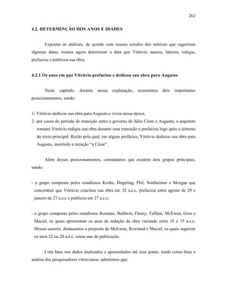262
4.2. DETERMINÇÃO DOS ANOS E IDADES
Expostas as análises, de acordo com nossos estudos dos teóricos que sugeriram
algumas datas, iremos agora determinar a data que Vitrúvio nasceu, faleceu, redigiu,
prefaciou e publicou sua obra.
4.2.1 Os anos em que Vitrúvio prefaciou e dedicou sua obra para Augusto
Neste capítulo, durante nossa explanação, assumimos dois importantes
posicionamentos, sendo:
1- Vitrúvio dedicou sua obra para Augusto e viveu nessa época;
2- por causa do período de transição entre o governo de Júlio César e Augusto, o arquiteto
romano Vitrúvio redigiu sua obra durante essa transição e prefaciou logo após o término
do texto principal. Razão pela qual, em alguns prefácios, Vitrúvio dedicou sua obra para
Augusto, inserindo a menção “a César”.
Além desses posicionamentos, constatamos que existem dois grupos principais,
sendo:
- o grupo composto pelos estudiosos Krohn, Degering, Phil, Sontheimer e Morgan que
concordam que Vitrúvio concluiu sua obra em 32 a.e.c, prefaciou entre agosto de 29 e
janeiro de 27 a.e.c e publicou em 27 a.e.c;
- o grupo composto pelos estudiosos Romano, Baldwin, Fleury, Tuffani, McEwen, Gros e
Maciel, os quais apresentam os anos de redação da obra variando entre 35 e 15 a.e.c.
Desses autores, destacamos a proposta de McEwen, Rowland e Maciel, os quais sugerem
os anos 22 ou 20 a.e.c. como ano de publicação.
Com base nos dados analisados e apresentados até esse ponto, tendo como base a
análise dos pesquisadores vitruvianos, admitimos que:
 