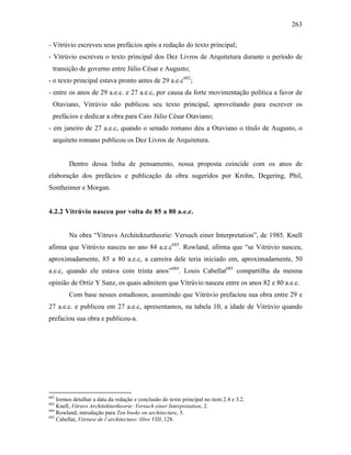 263
- Vitrúvio escreveu seus prefácios após a redação do texto principal;
- Vitrúvio escreveu o texto principal dos Dez Livros de Arquitetura durante o período de
transição de governo entre Júlio César e Augusto;
- o texto principal estava pronto antes de 29 a.e.c682
;
- entre os anos de 29 a.e.c. e 27 a.e.c, por causa da forte movimentação política a favor de
Otaviano, Vitrúvio não publicou seu texto principal, aproveitando para escrever os
prefácios e dedicar a obra para Caio Júlio César Otaviano;
- em janeiro de 27 a.e.c, quando o senado romano deu a Otaviano o título de Augusto, o
arquiteto romano publicou os Dez Livros de Arquitetura.
Dentro dessa linha de pensamento, nossa proposta coincide com os anos de
elaboração dos prefácios e publicação da obra sugeridos por Krohn, Degering, Phil,
Sontheimer e Morgan.
4.2.2 Vitrúvio nasceu por volta de 85 a 80 a.e.c.
Na obra “Vitruvs Architekturtheorie: Versuch einer Interpretation”, de 1985, Knell
afirma que Vitrúvio nasceu no ano 84 a.e.c683
. Rowland, afirma que “se Vitrúvio nasceu,
aproximadamente, 85 a 80 a.e.c, a carreira dele teria iniciado em, aproximadamente, 50
a.e.c, quando ele estava com trinta anos”684
. Louis Cabellat685
compartilha da mesma
opinião de Ortíz Y Sanz, os quais admitem que Vitrúvio nasceu entre os anos 82 e 80 a.e.c.
Com base nesses estudiosos, assumindo que Vitrúvio prefaciou sua obra entre 29 e
27 a.e.c. e publicou em 27 a.e.c, apresentamos, na tabela 10, a idade de Vitrúvio quando
prefaciou sua obra e publicou-a.
682
Iremos detalhar a data da redação e conclusão do texto principal no item 2.4 e 3.2.
683
Knell, Vitruvs Architekturtheorie: Versuch einer Interpretation, 2.
684
Rowland, introdução para Ten books on architecture, 5.
685
Cabellat, Vitriuve de l´architecture: libre VIII, 128.
 