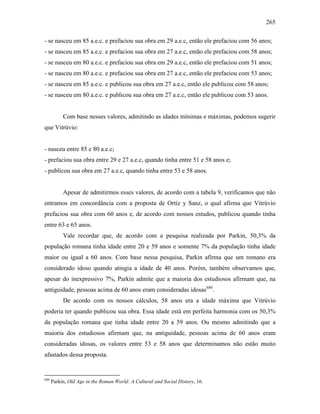 265
- se nasceu em 85 a.e.c. e prefaciou sua obra em 29 a.e.c, então ele prefaciou com 56 anos;
- se nasceu em 85 a.e.c. e prefaciou sua obra em 27 a.e.c, então ele prefaciou com 58 anos;
- se nasceu em 80 a.e.c. e prefaciou sua obra em 29 a.e.c, então ele prefaciou com 51 anos;
- se nasceu em 80 a.e.c. e prefaciou sua obra em 27 a.e.c, então ele prefaciou com 53 anos;
- se nasceu em 85 a.e.c. e publicou sua obra em 27 a.e.c, então ele publicou com 58 anos;
- se nasceu em 80 a.e.c. e publicou sua obra em 27 a.e.c, então ele publicou com 53 anos.
Com base nesses valores, admitindo as idades mínimas e máximas, podemos sugerir
que Vitrúvio:
- nasceu entre 85 e 80 a.e.c;
- prefaciou sua obra entre 29 e 27 a.e.c, quando tinha entre 51 e 58 anos e;
- publicou sua obra em 27 a.e.c, quando tinha entre 53 e 58 anos.
Apesar de admitirmos esses valores, de acordo com a tabela 9, verificamos que não
entramos em concordância com a proposta de Ortíz y Sanz, o qual afirma que Vitrúvio
prefaciou sua obra com 60 anos e, de acordo com nossos estudos, publicou quando tinha
entre 63 e 65 anos.
Vale recordar que, de acordo com a pesquisa realizada por Parkin, 50,3% da
população romana tinha idade entre 20 e 59 anos e somente 7% da população tinha idade
maior ou igual a 60 anos. Com base nessa pesquisa, Parkin afirma que um romano era
considerado idoso quando atingia a idade de 40 anos. Porém, também observamos que,
apesar do inexpressivo 7%, Parkin admite que a maioria dos estudiosos afirmam que, na
antiguidade, pessoas acima de 60 anos eram consideradas idosas686
.
De acordo com os nossos cálculos, 58 anos era a idade máxima que Vitrúvio
poderia ter quando publicou sua obra. Essa idade está em perfeita harmonia com os 50,3%
da população romana que tinha idade entre 20 a 59 anos. Ou mesmo admitindo que a
maioria dos estudiosos afirmam que, na antiguidade, pessoas acima de 60 anos eram
consideradas idosas, os valores entre 53 e 58 anos que determinamos não estão muito
afastados dessa proposta.
686
Parkin, Old Age in the Roman World: A Cultural and Social History, 16.
 