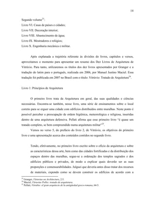 14
Segundo volume23
:
Livro VI. Casas de países e cidades;
Livro VII. Decoração interior;
Livro VIII. Abastecimento de água;
Livro IX. Mostradores e relógios;
Livro X. Engenharia mecânica e militar.
Após explanada a trajetória referente às divisões do livros, capítulos e versos,
aproveitamos o momento para apresentar um resumo dos Dez Livros de Arquitetura de
Vitrúvio. Para tanto, utilizaremos os títulos dos dez livros apresentados por Granger e a
tradução do latim para o português, realizada em 2006, por Manuel Justino Maciel. Essa
tradução foi publicada em 2007 no Brasil com o título: Vitrúvio: Tratado de Arquitetura24
.
Livro 1: Princípios de Arquitetura
O primeiro livro trata da Arquitetura em geral, das suas qualidades e ciências
necessárias. Encontra-se também, nesse livro, uma série de ensinamentos sobre o local
correto para se erguer uma cidade com edifícios distribuídos entre muralhas. Neste ponto é
possível perceber a preocupação de ordem higiênica, meteorológica e religiosa, inseridas
dentro de uma arquitetura defensiva. Pellati afirma que esse primeiro livro “é quase um
tratado completo, se bem compreendido numa arquitetura militar”25
.
Vemos no verso 5, do prefácio do livro 2, de Vitrúvio, os objetivos do primeiro
livro e uma apresentação acerca dos conteúdos contidos no segundo livro.
Tendo, efetivamente, no primeiro livro escrito sobre o ofício da arquitetura e sobre
as características dessa arte, bem como das cidades fortificadas e da distribuição dos
espaços dentro das muralhas, segue-se a ordenação dos templos sagrados e dos
edifícios públicos e privados, de modo a explicar quais deverão ser as suas
proporções e comensurabilidades. Julguei que deveria antes disso tratar dos recursos
de materiais, expondo como se devem construir os edifícios de acordo com a
23
Granger, Vitruvius on Architecture, 2:5.
24
Maciel, Vitruvius Pollio: tratado de arquitetura.
25
Pellati, Vitrubio: el gran arquitecto de la antigüedad greco-romana, 64-5.
 