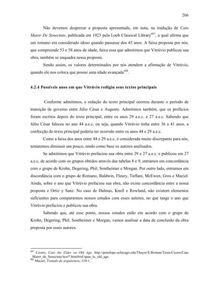 266
Não devemos desprezar a proposta apresentada, em nota, na tradução de Cato
Maior De Senectute, publicada em 1923 pela Loeb Classical Library687
, a qual afirma que
um romano era considerado idoso quando passasse dos 45 anos. A faixa proposta por nós,
que compreende 53 e 58 anos de idade, faixa essa que admitimos que Vitrúvio publicou sua
obra, também se enquadra nessa proposta.
Sendo assim, os valores determinados por nós atendem a afirmação de Vitrúvio,
quando ele nos coloca que possui uma idade avançada688
.
4.2.4 Possíveis anos em que Vitrúvio redigiu seus textos principais
Conforme admitimos, a redação do texto principal ocorreu durante o período de
transição de governo entre Júlio César e Augusto. Admitimos também, que os prefácios
foram escritos depois do texto principal, entre os anos 29 a.e.c. e 27 a.e.c. Sabendo que
Júlio César faleceu no ano 44 a.e.c, ou seja, quando Vitrúvio tinha entre 36 a 41 anos, a
confecção do texto principal poderia ter ocorrido entre os anos 44 e 29 a.e.c.
Como a faixa dos anos entre 44 e 29 a.e.c. é considerada muito discrepante para nós,
tentaremos diminuir um pouco, tendo como base os autores analisados.
Se admitimos que Vitrúvio prefaciou sua obra entre 29 e 27 a.e.c. e publicou em 27
a.e.c, de acordo com os grupos obtidos através das tabelas 8 e 9, entramos em concordância
com o grupo de Krohn, Degering, Phil, Sontheimer e Morgan. Por outro lado, entramos em
discordância com o grupo de Romano, Baldwin, Fleury, Tuffani, McEwen, Gros e Maciel.
Ainda, sobre o ano que Vitrúvio prefaciou sua obra, não existe concordância entre a nossa
proposta e Ortíz y Sanz. No caso de Dalmas, Knell e Rowland, não existem elementos
suficientes para compararmos nossos estudos com esses autores, no que tange o ano que
Vitrúvio prefaciou e publicou sua obra.
Sabendo que, até esse ponto, nossos estudos estão em acordo com o grupo de
Krohn, Degering, Phil, Sontheimer e Morgan, vamos analisar a data de conclusão da obra
proposta por esses autores.
687
Cicero, Cato the Elder on Old Age, http://penelope.uchicago.edu/Thayer/E/Roman/Texts/Cicero/Cato
_Maior_de_Senectute/text*.html#ref:span_to_old_age.
688
Maciel, Tratado de arquitetura, 110-1.
 