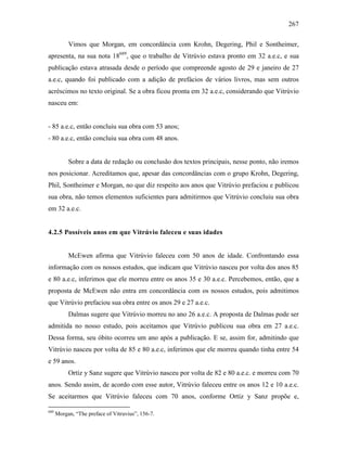 267
Vimos que Morgan, em concordância com Krohn, Degering, Phil e Sontheimer,
apresenta, na sua nota 18689
, que o trabalho de Vitrúvio estava pronto em 32 a.e.c, e sua
publicação estava atrasada desde o período que compreende agosto de 29 e janeiro de 27
a.e.c, quando foi publicado com a adição de prefácios de vários livros, mas sem outros
acréscimos no texto original. Se a obra ficou pronta em 32 a.e.c, considerando que Vitrúvio
nasceu em:
- 85 a.e.c, então concluiu sua obra com 53 anos;
- 80 a.e.c, então concluiu sua obra com 48 anos.
Sobre a data de redação ou conclusão dos textos principais, nesse ponto, não iremos
nos posicionar. Acreditamos que, apesar das concordâncias com o grupo Krohn, Degering,
Phil, Sontheimer e Morgan, no que diz respeito aos anos que Vitrúvio prefaciou e publicou
sua obra, não temos elementos suficientes para admitirmos que Vitrúvio concluiu sua obra
em 32 a.e.c.
4.2.5 Possíveis anos em que Vitrúvio faleceu e suas idades
McEwen afirma que Vitrúvio faleceu com 50 anos de idade. Confrontando essa
informação com os nossos estudos, que indicam que Vitrúvio nasceu por volta dos anos 85
e 80 a.e.c, inferimos que ele morreu entre os anos 35 e 30 a.e.c. Percebemos, então, que a
proposta de McEwen não entra em concordância com os nossos estudos, pois admitimos
que Vitrúvio prefaciou sua obra entre os anos 29 e 27 a.e.c.
Dalmas sugere que Vitrúvio morreu no ano 26 a.e.c. A proposta de Dalmas pode ser
admitida no nosso estudo, pois aceitamos que Vitrúvio publicou sua obra em 27 a.e.c.
Dessa forma, seu óbito ocorreu um ano após a publicação. E se, assim for, admitindo que
Vitrúvio nasceu por volta de 85 e 80 a.e.c, inferimos que ele morreu quando tinha entre 54
e 59 anos.
Ortíz y Sanz sugere que Vitrúvio nasceu por volta de 82 e 80 a.e.c. e morreu com 70
anos. Sendo assim, de acordo com esse autor, Vitrúvio faleceu entre os anos 12 e 10 a.e.c.
Se aceitarmos que Vitrúvio faleceu com 70 anos, conforme Ortíz y Sanz propõe e,
689
Morgan, “The preface of Vitruvius”, 156-7.
 
