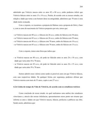 268
admitindo que Vitrúvio nasceu entre os anos 85 a 80 a.e.c, então podemos inferir que
Vitrúvio faleceu entre os anos 15 e 10 a.e.c. Porém, de acordo com os nossos estudos, em
relação a idade que torna a um homem idoso na antiguidade, admitimos que 70 anos é uma
idade muito avançada.
Com o exposto, se cruzarmos a proposta de Dalmas com a proposta de Ortíz y Sanz
e, com os anos de nascimento de Vitrúvio propostos por nós, temos que:
- se Vitrúvio nasceu em 80 a.e.c. e faleceu em 26 a.e.c, então ele faleceu com 54 anos;
- se Vitrúvio nasceu em 85 a.e.c. e faleceu em 26 a.e.c, então ele faleceu com 59 anos;
- se Vitrúvio nasceu em 80 a.e.c. e faleceu com 70 anos, então ele faleceu em 10 a.e.c;
- se Vitrúvio nasceu em 85 a.e.c. e faleceu com 70 anos, então ele faleceu em 15 a.e.c.
Com o exposto, temos uma faixa que indica que:
- se Vitrúvio nasceu em 80 a.e.c, ele pode ter falecido entre os anos 26 e 10 a.e.c, com
idade que varia entre 54 e 70 anos;
- se Vitrúvio nasceu em 85 a.e.c, ele pode ter falecido entre os anos 26 e 15 a.e.c, com
idade que varia entre 59 e 70 anos.
Iremos admitir esses valores como sendo os possíveis anos em que Vitrúvio faleceu,
com suas respectivas idades. De qualquer forma, por segurança, podemos afirmar que
Vitrúvio morreu com mais de 53 anos, e após o ano 27 a.e.c.
4.2.6 Linha do tempo da Vida de Vitrúvio, de acordo com os estudiosos teóricos
Como conclusão do nosso estudo, no qual realizamos uma análise dos estudiosos
vitruvianos e, através das nossas inferências, apresentaremos nesse ponto um resumo que
informa os anos e idades em que Vitrúvio nasceu, faleceu, prefaciou e publicou sua obra.
Sendo assim, admitimos que:
 