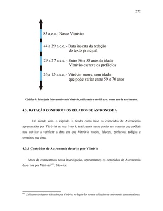 272
Gráfico 9. Principais fatos envolvendo Vitrúvio, utilizando o ano 85 a.e.c. como ano de nascimento.
4.3. DATAÇÃO CONFORME OS RELATOS DE ASTRONOMIA
De acordo com o capítulo 3, tendo como base os conteúdos de Astronomia
apresentados por Vitrúvio no seu livro 9, realizamos nesse ponto um resumo que poderá
nos auxiliar a verificar a data em que Vitrúvio nasceu, faleceu, prefaciou, redigiu e
terminou sua obra.
4.3.1 Conteúdos de Astronomia descrito por Vitrúvio
Antes de começarmos nossa investigação, apresentamos os conteúdos de Astronomia
descritos por Vitrúvio691
. São eles:
691
Utilizamos os termos adotados por Vitrúvio, no lugar dos termos utilizados na Astronomia contemporânea.
 