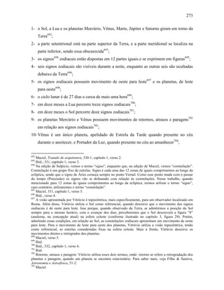 273
1- o Sol, a Lua e os planetas Mercúrio, Vênus, Marte, Júpiter e Saturno giram em torno da
Terra692
;
2- a parte setentrional está na parte superior da Terra, e a parte meridional se localiza na
parte inferior, sendo essa obscurecida693
;
3- os signos694
zodiacais estão dispostas em 12 partes iguais e se exprimem em figuras695
;
4- seis signos zodiacais são visíveis durante a noite, enquanto as outras seis são ocultadas
debaixo da Terra696
;
5- os signos zodiacais possuem movimento de oeste para leste697
e os planetas, de leste
para oeste698
;
6- o ciclo lunar é de 27 dias e cerca de mais uma hora699
;
7- em doze meses a Lua percorre treze signos zodiacais700
;
8- em doze meses o Sol percorre doze signos zodiacais701
;
9- os planetas Mercúrio e Vênus possuem movimentos de retornos, atrasos e paragens702
em relação aos signos zodiacais703
;
10- Vênus é um único planeta, apelidado de Estrela da Tarde quando presente no céu
durante o anoitecer, e Portador da Luz, quando presente no céu ao amanhecer704
;
692
Maciel, Tratado de arquitetura, 330-1, capítulo 1, verso 2.
693
Ibid., 331, capítulo 1, verso 3.
694
Na edição de Sulpicio, vemos o termo “signa”, enquanto que, na edição de Maciel, vemos “constelação”.
Constelação é um grupo fixo de estrelas. Signo é cada uma das 12 zonas de iguais comprimentos ao longo da
eclíptica, sendo que o signo de Áries começa sempre no ponto Vernal. Como esse ponto muda com o passar
do tempo (Precessão) os signos vão se defasando com relação às constelações. Nesse trabalho, quando
mencionado para 12 zonas de iguais comprimentos ao longo da eclíptica, iremos utilizar o termo “signo”,
caso contrário, utilizaremos o termo “constelação”.
695
Maciel, 331, capítulo 1, verso 3.
696
Ibid., verso 4.
697
A visão apresentada por Vitrúvio é topocêntrica, mais especificamente, para um observador localizado em
Roma. Além disso, Vitrúvio utiliza o Sol como referencial, quando descreve que o movimento dos signos
zodiacais é de oeste para leste. Isso porque, quando observado da Terra, se admitirmos a posição do Sol
sempre para o mesmo horário, com o avançar dos dias, perceberemos que o Sol descreverá a figura “8”
(analema, na concepção atual) na esfera celeste (conforme ilustrado no capítulo 3, figura 29). Porém,
admitindo essas condições, em relação ao Sol, as constelações zodiacais apresentam um movimento de oeste
para leste. Para o movimento de leste para oeste dos planetas, Vitrúvio utiliza a visão topocêntrica, tendo
como referencial, as estrelas consideradas fixas na esfera celeste. Mais à frente, Vitrúvio descreve os
movimentos diretos e retrógrados dos planetas.
698
Maciel, verso 5.
699
Ibid.
700
Ibid., 332, capítulo 1, verso 6.
701
Ibid.
702
Retorno, atrasos e paragem: Vitrúvio utiliza esses dois termos, onde: retorno se refere a retrogradação dos
planetas e paragem, quando um planeta se encontra estacionário. Para saber mais, veja Filho & Saraiva,
Astronomia e Astrofísica, 51-2.
703
Maciel.
 