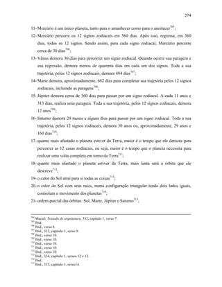 274
11- Mercúrio é um único planeta, tanto para o amanhecer como para o anoitecer705
;
12- Mercúrio percorre os 12 signos zodiacais em 360 dias. Após isso, regressa, em 360
dias, todos os 12 signos. Sendo assim, para cada signo zodiacal, Mercúrio percorre
cerca de 30 dias706
;
13- Vênus demora 30 dias para percorrer um signo zodiacal. Quando ocorre sua paragem e
sua regressão, demora menos de quarenta dias em cada um dos signos. Toda a sua
trajetória, pelos 12 signos zodiacais, demora 484 dias707
;
14- Marte demora, aproximadamente, 682 dias para completar sua trajetória pelos 12 signos
zodiacais, incluindo as paragens708
;
15- Júpiter demora cerca de 360 dias para passar por um signo zodiacal. A cada 11 anos e
313 dias, realiza uma paragem. Toda a sua trajetória, pelos 12 signos zodiacais, demora
12 anos709
;
16- Saturno demora 29 meses e alguns dias para passar por um signo zodiacal. Toda a sua
trajetória, pelos 12 signos zodiacais, demora 30 anos ou, aproximadamente, 29 anos e
160 dias710
;
17- quanto mais afastado o planeta estiver da Terra, maior é o tempo que ele demora para
percorrer as 12 casas zodiacais, ou seja, maior é o tempo que o planeta necessita para
realizar uma volta completa em torno da Terra711
;
18- quanto mais afastado o planeta estiver da Terra, mais lenta será a órbita que ele
descreve712
;
19- o calor do Sol atrai para si todas as coisas713
;
20- o calor do Sol com seus raios, numa configuração triangular tendo dois lados iguais,
controlam o movimento dos planetas714
;
21- ordem parcial das órbitas: Sol, Marte, Júpiter e Saturno715
;
704
Maciel, Tratado de arquitetura, 332, capítulo 1, verso 7.
705
Ibid.
706
Ibid., verso 8.
707
Ibid., 333, capítulo 1, verso 9.
708
Ibid., verso 10.
709
Ibid., verso 10.
710
Ibid., verso 10.
711
Ibid., verso 10.
712
Ibid., verso 10.
713
Ibid., 334, capítulo 1, versos 12 e 13.
714
Ibid..
715
Ibid., 335, capítulo 1, verso14.
 