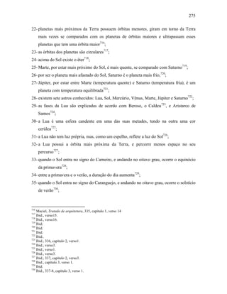 275
22- planetas mais próximos da Terra possuem órbitas menores, giram em torno da Terra
mais vezes se comparados com os planetas de órbitas maiores e ultrapassam esses
planetas que tem uma órbita maior716
;
23- as órbitas dos planetas são circulares717
;
24- acima do Sol existe o éter718
;
25- Marte, por estar mais próximo do Sol, é mais quente, se comparado com Saturno719
;
26- por ser o planeta mais afastado do Sol, Saturno é o planeta mais frio,720
;
27- Júpiter, por estar entre Marte (temperatura quente) e Saturno (temperatura fria), é um
planeta com temperatura equilibrada721
;
28- existem sete astros conhecidos: Lua, Sol, Mercúrio, Vênus, Marte, Júpiter e Saturno722
;
29- as fases da Lua são explicadas de acordo com Beroso, o Caldeu723
, e Aristarco de
Samos724
;
30- a Lua é uma esfera candente em uma das suas metades, tendo na outra uma cor
cerúlea725
;
31- a Lua não tem luz própria, mas, como um espelho, reflete a luz do Sol726
;
32- a Lua possui a órbita mais próxima da Terra, e percorre menos espaço no seu
percurso727
;
33- quando o Sol entra no signo do Carneiro, e andando no oitavo grau, ocorre o equinócio
da primavera728
;
34- entre a primavera e o verão, a duração do dia aumenta729
;
35- quando o Sol entra no signo do Caranguejo, e andando no oitavo grau, ocorre o solstício
de verão730
;
716
Maciel, Tratado de arquitetura, 335, capítulo 1, verso 14
717
Ibid., verso15.
718
Ibid., verso16.
719
Ibid.
720
Ibid.
721
Ibid.
722
Ibid..
723
Ibid., 336, capítulo 2, verso1.
724
Ibid., verso3.
725
Ibid., verso1.
726
Ibid., verso3.
727
Ibid., 337, capítulo 2, verso3.
728
Ibid., capítulo 3, verso 1.
729
Ibid.
730
Ibid., 337-8, capítulo 3, verso 1.
 