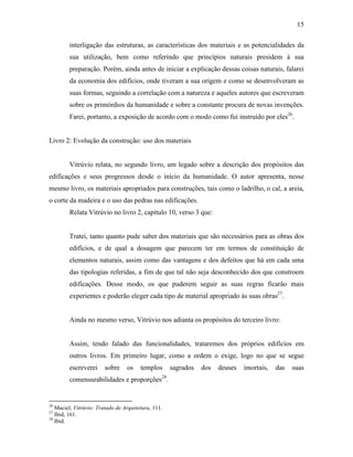 15
interligação das estruturas, as características dos materiais e as potencialidades da
sua utilização, bem como referindo que princípios naturais presidem à sua
preparação. Porém, ainda antes de iniciar a explicação dessas coisas naturais, falarei
da economia dos edifícios, onde tiveram a sua origem e como se desenvolveram as
suas formas, seguindo a correlação com a natureza e aqueles autores que escreveram
sobre os primórdios da humanidade e sobre a constante procura de novas invenções.
Farei, portanto, a exposição de acordo com o modo como fui instruído por eles26
.
Livro 2: Evolução da construção: uso dos materiais
Vitrúvio relata, no segundo livro, um legado sobre a descrição dos propósitos das
edificações e seus progressos desde o início da humanidade. O autor apresenta, nesse
mesmo livro, os materiais apropriados para construções, tais como o ladrilho, o cal, a areia,
o corte da madeira e o uso das pedras nas edificações.
Relata Vitrúvio no livro 2, capítulo 10, verso 3 que:
Tratei, tanto quanto pude saber dos materiais que são necessários para as obras dos
edifícios, e de qual a dosagem que parecem ter em termos de constituição de
elementos naturais, assim como das vantagens e dos defeitos que há em cada uma
das tipologias referidas, a fim de que tal não seja desconhecido dos que constroem
edificações. Desse modo, os que puderem seguir as suas regras ficarão mais
experientes e poderão eleger cada tipo de material apropriado às suas obras27
.
Ainda no mesmo verso, Vitrúvio nos adianta os propósitos do terceiro livro:
Assim, tendo falado das funcionalidades, trataremos dos próprios edifícios em
outros livros. Em primeiro lugar, como a ordem o exige, logo no que se segue
escreverei sobre os templos sagrados dos deuses imortais, das suas
comensurabilidades e proporções28
.
26
Maciel, Vitrúvio: Tratado de Arquitetura, 111.
27
Ibid, 161.
28
Ibid.
 