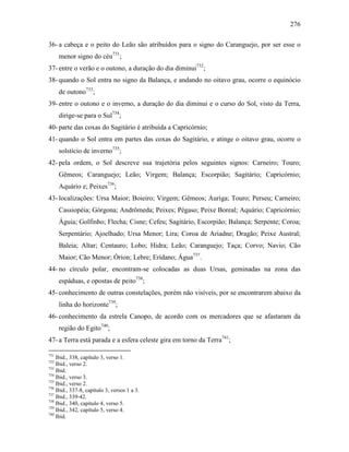 276
36- a cabeça e o peito do Leão são atribuídos para o signo do Caranguejo, por ser esse o
menor signo do céu731
;
37- entre o verão e o outono, a duração do dia diminui732
;
38- quando o Sol entra no signo da Balança, e andando no oitavo grau, ocorre o equinócio
de outono733
;
39- entre o outono e o inverno, a duração do dia diminui e o curso do Sol, visto da Terra,
dirige-se para o Sul734
;
40- parte das coxas do Sagitário é atribuída a Capricórnio;
41- quando o Sol entra em partes das coxas do Sagitário, e atinge o oitavo grau, ocorre o
solstício de inverno735
;
42- pela ordem, o Sol descreve sua trajetória pelos seguintes signos: Carneiro; Touro;
Gêmeos; Caranguejo; Leão; Virgem; Balança; Escorpião; Sagitário; Capricórnio;
Aquário e; Peixes736
;
43- localizações: Ursa Maior; Boieiro; Virgem; Gêmeos; Auriga; Touro; Perseu; Carneiro;
Cassiopéia; Górgona; Andrômeda; Peixes; Pégaso; Peixe Boreal; Aquário; Capricórnio;
Águia; Golfinho; Flecha; Cisne; Cefeu; Sagitário, Escorpião; Balança; Serpente; Coroa;
Serpentário; Ajoelhado; Ursa Menor; Lira; Coroa de Ariadne; Dragão; Peixe Austral;
Baleia; Altar; Centauro; Lobo; Hidra; Leão; Caranguejo; Taça; Corvo; Navio; Cão
Maior; Cão Menor; Órion; Lebre; Erídano; Água737
.
44- no círculo polar, encontram-se colocadas as duas Ursas, geminadas na zona das
espáduas, e opostas de peito738
;
45- conhecimento de outras constelações, porém não visíveis, por se encontrarem abaixo da
linha do horizonte739
;
46- conhecimento da estrela Canopo, de acordo com os mercadores que se afastaram da
região do Egito740
;
47- a Terra está parada e a esfera celeste gira em torno da Terra741
;
731
Ibid., 338, capítulo 3, verso 1.
732
Ibid., verso 2.
733
Ibid.
734
Ibid., verso 3.
735
Ibid., verso 2.
736
Ibid., 337-8, capítulo 3, versos 1 a 3.
737
Ibid., 339-42.
738
Ibid., 340, capítulo 4, verso 5.
739
Ibid., 342, capítulo 5, verso 4.
740
Ibid.
 