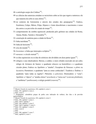 277
48- a astrologia surgiu dos Caldeus742
;
49- as ciências das naturezas estudam os raciocínios sobre as leis que regem a natureza e de
que maneira ela sofre os seus efeitos743
;
50- no contexto da Astronomia e através dos estudos dos parapegmas744
, Eudoxo,
Euctémon, Calipo, Méton, Filipe, Hiparco e Arato descobriram o nascimento e ocaso
dos astros e as previsões do estado do tempo745
;
51- comportamento da sombra equinocial, produzida pelo gnômon nas cidades de Roma,
Atenas, Rodes, Tarento e Alexandria746
;
52- construção do analema para a cidade de Roma747
;
53- linha meridiana748
;
54- linha do horizonte749
;
55- eixo do mundo750
;
56- loxotomus: a linha que intercepta a eclíptica751
;
57- menaeus: o círculo mensal752
;
58- os dias equinociais ou os dias de solstícios são divididos em doze partes iguais753
;
59- relógios e seus idealizadores: Beroso, o caldeu: o meio cilindro escavado em um cubo;
relógio de Aristarco de Samos: o quadrante côncavo ou hemisférico e o quadrante
circular plano; Eudoxo ou Apolônio: a “aranha”; Escopinas de Siracusa: o plinto ou
lacunário; Parménion: o quadrante “para as zonas conhecidas”; Teodósio e Ândrias: o
quadrante “para todas as regiões”; Pátrocles: o pelecinon; Dionisodoro: o “cone”;
Apolônio: a “aljava”; a “aranha cônica” (arachnen); a “caixa oca” (conicum plinthium);
o “antibóreo” (antiboreum); o relógio portátil (viatoria)754
;
741
Maciel, Tratado de arquitetura, 342, capítulo 6, verso 1.
742
Ibid., 343, capítulo 6, verso 2.
743
Ibid., verso 3.
744
Parapegmas: calendários gregos de pedra com indicação do zodíaco, dos dias e de previsão
meteorológicas.
745
Maciel, Tratado de arquitetura, 343, capítulo 6, verso 3.
746
Ibid., 344, capítulo 7, verso 1.
747
Ibid., 344-6, capítulo 7.
748
Ibid., 344, capítulo 7, verso 2.
749
Ibid., 344-5, capítulo 7, verso 3.
750
Ibid., 345, capítulo 7, verso 5.
751
Ibid., verso 6.
752
Ibid.
753
Ibid., 346, capítulo 7, verso 7.
754
Ibid., capítulo 8, verso 1.
 