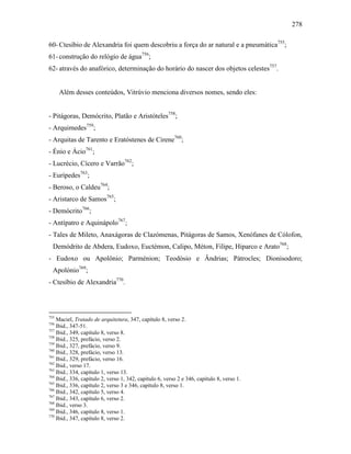 278
60- Ctesíbio de Alexandria foi quem descobriu a força do ar natural e a pneumática755
;
61- construção do relógio de água756
;
62- através do anafórico, determinação do horário do nascer dos objetos celestes757
.
Além desses conteúdos, Vitrúvio menciona diversos nomes, sendo eles:
- Pitágoras, Demócrito, Platão e Aristóteles758
;
- Arquimedes759
;
- Arquitas de Tarento e Eratóstenes de Cirene760
;
- Énio e Ácio761
;
- Lucrécio, Cícero e Varrão762
;
- Eurípedes763
;
- Beroso, o Caldeu764
;
- Aristarco de Samos765
;
- Demócrito766
;
- Antípatro e Aquinápolo767
;
- Tales de Mileto, Anaxágoras de Clazómenas, Pitágoras de Samos, Xenófanes de Cólofon,
Demódrito de Abdera, Eudoxo, Euctémon, Calipo, Méton, Filipe, Hiparco e Arato768
;
- Eudoxo ou Apolônio; Parménion; Teodósio e Ândrias; Pátrocles; Dionisodoro;
Apolónio769
;
- Ctesíbio de Alexandria770
.
755
Maciel, Tratado de arquitetura, 347, capítulo 8, verso 2.
756
Ibid., 347-51.
757
Ibid., 349, capítulo 8, verso 8.
758
Ibid., 325, prefácio, verso 2.
759
Ibid., 327, prefácio, verso 9.
760
Ibid., 328, prefácio, verso 13.
761
Ibid., 329, prefácio, verso 16.
762
Ibid., verso 17.
763
Ibid., 334, capítulo 1, verso 13.
764
Ibid., 336, capítulo 2, verso 1, 342, capítulo 6, verso 2 e 346, capítulo 8, verso 1.
765
Ibid., 336, capítulo 2, verso 3 e 346, capítulo 8, verso 1.
766
Ibid., 342, capítulo 5, verso 4.
767
Ibid., 343, capítulo 6, verso 2.
768
Ibid., verso 3.
769
Ibid., 346, capítulo 8, verso 1.
770
Ibid., 347, capítulo 8, verso 2.
 