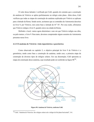 281
O valor dessa latitude é verificado por Calil, quando ele constata que a construção
do analema de Vitrúvio se aplica perfeitamente no relógio solar plano. Além disso, Calil
verificou que todas as etapas de construção do analema explicadas por Vitrúvio se aplicam
para a latitude de Roma. Sendo assim, aceitamos que os conteúdos de Astronomia descritos
no livro 9, por Vitrúvio, tem como base a latitude de 41o
54’. Por essa razão, afirmamos
que Vitrúvio redigiu o livro 9, quando estava na cidade de Roma.
Definido o local, vamos agora determinar o ano em que Vitrúvio redigiu sua obra,
ou pelo menos, o livro 9. Para tanto, devemos compreender alguns assuntos de Astronomia
presentes nesse livro.
4.3.3 O analema de Vitrúvio: visão topocêntrica e geocêntrica
Como observado no capítulo 3, o objetivo principal do livro 9 de Vitrúvio é a
gnomônica, tendo como base a construção do analema, sendo esse, a primeira etapa da
construção de diversos tipos de relógios solares. Em sua dissertação, Calil apresenta as
etapas de construção desse analema, cujo resultado pode ser conferido na figura 90780
.
Figura 90. Analema de Vitrúvio, conforme Calil.
780
Calil, “Analema de Vitruvius: dos relógios solares até o relógio de Sol plano horizontal”, 161.
 