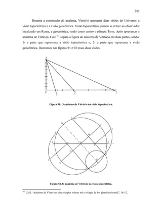 282
Durante a construção do analema, Vitrúvio apresenta duas visões do Universo: a
visão topocêntrica e a visão geocêntrica. Visão topocêntrica quando se refere ao observador
localizado em Roma, e geocêntrica, tendo como centro o planeta Terra. Após apresentar o
analema de Vitrúvio, Calil781
separa a figura do analema de Vitrúvio em duas partes, sendo:
1- a parte que representa a visão topocêntrica e; 2- a parte que representa a visão
geocêntrica. Ilustramos nas figuras 91 e 92 essas duas visões.
Figura 91. O analema de Vitrúvio na visão topocêntrica.
Figura 92. O analema de Vitrúvio na visão geocêntrica.
781
Calil, “Analema de Vitruvius: dos relógios solares até o relógio de Sol plano horizontal”, 161-2.
 