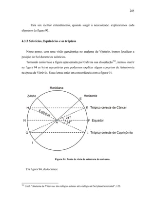 285
Para um melhor entendimento, quando surgir a necessidade, explicaremos cada
elemento da figura 93.
4.3.5 Solstícios, Equinócios e os trópicos
Nesse ponto, com uma visão geocêntrica no analema de Vitrúvio, iremos localizar a
posição do Sol durante os solstícios.
Tomando como base a figura apresentada por Calil na sua dissertação783
, iremos inserir
na figura 94 as letras necessárias para podermos explicar alguns conceitos de Astronomia
na época de Vitrúvio. Essas letras estão em concordância com a figura 94.
Figura 94. Ponto de vista da estrutura do universo.
Da figura 94, destacamos:
783
Calil, “Analema de Vitruvius: dos relógios solares até o relógio de Sol plano horizontal”, 122.
 