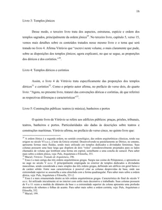 16
Livro 3: Templos jônicos
Desse modo, o terceiro livro trata dos aspectos, estruturas, espécie e ordem dos
templos sagrados, principalmente da ordem jônica29
. No terceiro livro, capítulo 5, verso 15,
vemos mais detalhes sobre os conteúdos tratados nesse mesmo livro e o tema que será
tratado no livro 4. Afirma Vitrúvio que “escrevi neste volume, o mais claramente que pude,
sobre as disposições dos templos jônicos; agora explicarei, no que se segue, as proporções
dos dóricos e dos coríntios.”30
.
Livro 4: Templos dóricos e coríntios
Assim, o livro 4 de Vitrúvio trata especificamente das proporções dos templos
dóricos31
e corintios32
. Como o próprio autor afirma, no prefácio do verso dois, do quarto
livro: “Agora, no presente livro, tratarei das convenções dóricas e coríntias, de que referirei
as respectivas diferenças e características”33
.
Livro 5: Construções públicas: teatros (e música), banheiros e portos
O quinto livro de Vitrúvio se refere aos edifícios públicos: praças, prisões, tribunais,
teatros, banheiros e portos. Particularidades são dadas às descrições sobre teatros e
construções marítimas. Vitrúvio afirma, no prefácio do verso cinco, no quinto livro que:
29
A ordem Jônica é a segunda ordem, no sentido cronológico, das ordens arquitetônicas clássicas, tendo sua
origem no século VI a.e.c, à leste da Grécia oriental. Desenvolvendo-se paralelamente ao Dórico, no entanto,
apresenta formas mais fluidas, sendo mais utilizado em templos dedicados a divindades femininas. Suas
colunas possuem uma base larga que dispõem de dois “rolos” consideravelmente projetados para os lados
chamados de volutas que lembram uma forma em espiral, semelhante a uma concha de caracol. Para saber
mais sobre a ordem jônica, veja: Puls, Arquitetura e Filosofia, 351.
30
Maciel, Vitrúvio: Tratado de Arquitetura, 196.
31
Essa é a mais antiga das três ordens arquitetônicas gregas. Surgiu nas costas do Peloponeso, e apresenta-se
no auge no século V a.e.c. É principalmente empregada no exterior de templos dedicados a divindades
masculinas, sendo considerada a mais simples das três ordens gregas, definindo um edifício em geral baixo e
de caráter sólido. Entre suas características é possível citar as colunas desprovidas de base, onde sua
extremidade superior se assemelha a uma almofada com a forma quadrangular. Para saber mais sobre a ordem
dórica, veja: Puls, Arquitetura e Filosofia, 351-2.
32
Essa é a mais ornamentada dentre as três ordens arquitetônicas gregas. Característica do final do século V
a.e.c. foi utilizado inicialmente só no interior com estilo mais decorativo e trabalhado. Suas colunas possuem
de 9 a 11 vezes a medida do diâmetro da base e a extremidade superior da coluna apresenta uma profusão
decorativa de rebentos e folhas de acanto. Para saber mais sobre a ordem corintia, veja: Puls, Arquitetura e
Filosofia, 352.
33
Maciel, 199.
 