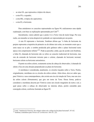 286
− as retas GL, que representa o trópico de câncer;
− a reta FN, o equador;
− a reta HK, o trópico de capricórnio;
− a reta EI, o horizonte.
Para entedermos os conceitos representados na figura 94, realizaremos uma rápida
explanação, com base as explicações apresentadas por Calil784
.
Inicialmente, vamos admitir que o ponto A é a Terra vista de muito longe. Por essa
razão, seu tamanho se torna desprezível, podendo ser representada por um ponto.
A reta EI representa o horizonte. Soubiran afirma que “a linha do horizonte do
projeto representa a trajetória do primeiro ou do último raio solar, no momento exato que o
astro nasce ou se põe: a sombra produzida pelo gnômon sobre o plano horizontal nesta
época é de comprimento infinito”785
. Pode-se perceber, então, que de acordo com Soubiran,
a linha EI, chamada de horizonte não se refere ao conceito tradicional de horizonte, mas
sim da extensão do horizonte terrestre para o celeste, chamado de horizonte racional,
horizonte celeste ou horizonte astronômico.
O ponto na esfera celeste, exatamente acima da cabeça do observador, é chamado de
zênite e fica em uma direção perpendicular ao plano do horizonte.
A meridiana é considerada, atualmente, os círculos traçados sobre a Terra. Porém,
originalmente, meridiana era os círculos da esfera celeste. Além disso, deve-se saber que,
para Vitrúvio e seus contemporâneos, não existia um eixo de rotação da Terra, mas um eixo
da esfera celeste (firmamento), que gira em torno da Terra. Dessa forma, pode-se
considerar a meridiana descrita por Vitrúvio como um círculo imaginário de norte a sul, a
qual passa sobre a cabeça do observador na máxima altura, porém estendida para
concepção celeste, conforme ilustrada na figura 95.
784
Calil, “Analema de Vitruvius: dos relógios solares até o relógio de Sol plano horizontal”, 85-162.
785
Soubiran, comentários para Vitriuve de l´architecture: libre IX , 222.
 