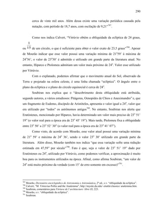 290
cerca de vinte mil anos. Além dessa existe uma variação periódica causada pela
nutação, com período de 18,7 anos, com oscilação de 9,21”787
.
Como nos indica Calvert, “Vitrúvio obtém a obliquidade da eclíptica de 24 graus,
ou 15
1
de um círculo, o que é suficiente para obter o valor exato de 23,5 graus”788
. Apesar
de Mourão indicar que esse valor possui uma variação mínima de 21o
59’ à máxima de
24o
36’, o valor de 23o
30’ é admitido e utilizado em grande parte da literatura atual. No
entanto, Hiparco e Ptolomeu admitiam um valor mais próximo de 24o
. Valor esse utilizado
por Vitrúvio.
Com o explanado, podemos afirmar que o movimento anual do Sol, observado da
Terra e projetado na esfera celeste, é uma linha chamada “eclíptica”. O ângulo entre o
plano da eclíptica e o plano do círculo equinocial é cerca de 24o
.
Soubiran nos explica que o “descobrimento desta obliquidade está atribuída,
segundo autores, a vários estudiosos: Pitágoras, Oenopides de Chios e Anaximandro” e, que
um fragmento de Eudemo, discípulo de Aristóteles, apresenta o valor igual a 24o
, valor que
era utilizado por “todos” os astrônomos antigos789
. No entanto, Soubiran nos alerta que
Eratóstenes, mencionado por Hiparco, havia determinado um valor mais preciso de 23o
51’
19” (o valor real para a época era de 23o
45’ 19”). Mais tarde, Ptolomeu fixa a obliquidade
entre 23o
50’ a 23o
52’ 30” (o valor real para a época era de 23o
41’ 07”).
Como visto, de acordo com Mourão, esse valor atual possui uma variação mínima
de 21o
59’ e máxima de 24o
36’, sendo o valor 23o
30’ utilizado em grande parte da
literatura. Além disso, Mourão também nos indica “que essa variação sofre uma redução
estimada em 47,59” por século”790
. Fato é que, seja o valor de 23o
51’ 19” dado por
Eratóstenes ou 24o
, utilizado por Vitrúvio, como podemos verificar, a aproximação é muito
boa para os instrumentos utilizados na época. Afinal, como afirma Soubiran, “um valor de
24o
está muito próximo da verdade (com 15’ de erro somente em excesso)”791
.
787
Mourão, Dicionário enciclopédico de Astronomia e Astronáutica, 2ª ed., s.v. “obliquidade da eclíptica”.
788
Calvert, “M. Vitruvius Pollio and the Analemma”, http://mysite.du.edu/~etuttle/classics/ analemma.htm.
789
Soubiran, comentários para Vitriuve de l´architecture: libre IX, 223.
790
Mourão, s.v. “obliquidade da eclíptica”.
791
Soubiran.
 