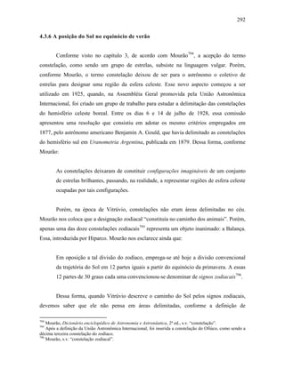 292
4.3.6 A posição do Sol no equinócio de verão
Conforme visto no capítulo 3, de acordo com Mourão794
, a acepção do termo
constelação, como sendo um grupo de estrelas, subsiste na linguagem vulgar. Porém,
conforme Mourão, o termo constelação deixou de ser para o astrônomo o coletivo de
estrelas para designar uma região da esfera celeste. Esse novo aspecto começou a ser
utilizado em 1925, quando, na Assembléia Geral promovida pela União Astronômica
Internacional, foi criado um grupo de trabalho para estudar a delimitação das constelações
do hemisfério celeste boreal. Entre os dias 6 e 14 de julho de 1928, essa comissão
apresentou uma resolução que consistiu em adotar os mesmo critérios empregados em
1877, pelo astrônomo americano Benjamin A. Gould, que havia delimitado as constelações
do hemisfério sul em Uranometria Argentina, publicada em 1879. Dessa forma, conforme
Mourão:
As constelações deixaram de constituir configurações imagináveis de um conjunto
de estrelas brilhantes, passando, na realidade, a representar regiões de esfera celeste
ocupadas por tais configurações.
Porém, na época de Vitrúvio, constelações não eram áreas delimitadas no céu.
Mourão nos coloca que a designação zodiacal “constituía no caminho dos animais”. Porém,
apenas uma das doze constelações zodiacais795
representa um objeto inanimado: a Balança.
Essa, introduzida por Hiparco. Mourão nos esclarece ainda que:
Em oposição a tal divisão do zodíaco, emprega-se até hoje a divisão convencional
da trajetória do Sol em 12 partes iguais a partir do equinócio da primavera. A essas
12 partes de 30 graus cada uma convencionou-se denominar de signos zodiacais796
.
Dessa forma, quando Vitrúvio descreve o caminho do Sol pelos signos zodiacais,
devemos saber que ele não pensa em áreas delimitadas, conforme a definição de
794
Mourão, Dicionário enciclopédico de Astronomia e Astronáutica, 2ª ed., s.v. “constelação”.
795
Após a definição da União Astronômica Internacional, foi inserida a constelação do Ofiúco, como sendo a
décima terceira constelação do zodíaco.
796
Mourão, s.v. “constelação zodiacal”.
 