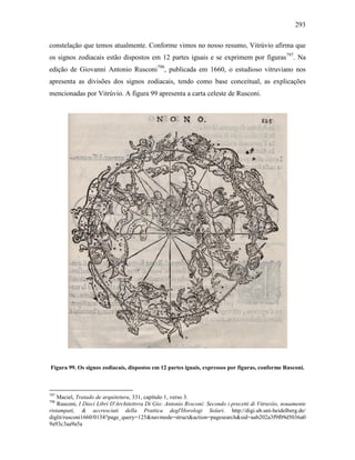 293
constelação que temos atualmente. Conforme vimos no nosso resumo, Vitrúvio afirma que
os signos zodiacais estão dispostos em 12 partes iguais e se exprimem por figuras797
. Na
edição de Giovanni Antonio Rusconi798
, publicada em 1660, o estudioso vitruviano nos
apresenta as divisões dos signos zodiacais, tendo como base conceitual, as explicações
mencionadas por Vitrúvio. A figura 99 apresenta a carta celeste de Rusconi.
Figura 99. Os signos zodiacais, dispostos em 12 partes iguais, expressos por figuras, conforme Rusconi.
797
Maciel, Tratado de arquitetura, 331, capítulo 1, verso 3.
798
Rusconi, I Dieci Libri D'Architettvra Di Gio: Antonio Rvsconi: Secondo i precetti di Vitruviio, nouamente
ristampati, & accresciuti della Prattica degl'Horologi Solari. http://digi.ub.uni-heidelberg.de/
diglit/rusconi1660/0134?page_query=125&navmode=struct&action=pagesearch&sid=aab202a3f9f09d5036a0
9a93c3aa9a5a
 