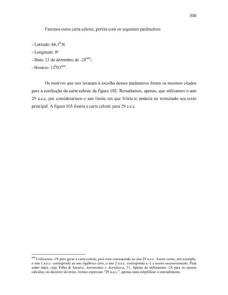 300
Faremos outra carta celeste, porém com os seguintes parâmetros:
- Latitude: 66,50
N
- Longitude: 0º
- Data: 23 de dezembro de -28809
;
- Horário: 12h
03min
.
Os motivos que nos levaram à escolha desses parâmetros foram os mesmos citados
para a confecção da carta celeste da figura 102. Ressaltamos, apenas, que utilizamos o ano
29 a.e.c. por considerarmos o ano limite em que Vitrúvio poderia ter terminado seu texto
principal. A figura 103 ilustra a carta celeste para 29 a.e.c.
809
Utilizamos -28 para gerar a carta celeste, pois esse corresponde ao ano 29 a.e.c. Assim como, por exemplo,
o ano 1 a.e.c. corresponde ao ano algébrico zero, o ano 2 a.e.c. corresponde a -1 e assim sucessivamente. Para
saber mais, veja: Filho & Saraiva. Astronomia e Astrofísica, 31. Apesar de utilizarmos -28 para os nossos
cálculos, no decorrer do texto, iremos expressar “29 a.e.c.”, apenas para simplificar o entendimento.
 