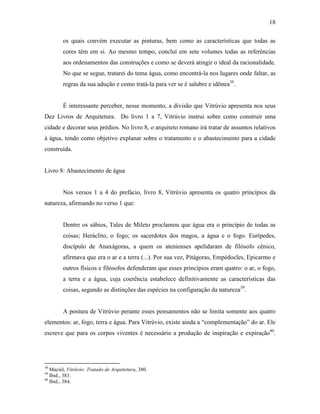 18
os quais convém executar as pinturas, bem como as características que todas as
cores têm em si. Ao mesmo tempo, concluí em sete volumes todas as referências
aos ordenamentos das construções e como se deverá atingir o ideal da racionalidade.
No que se segue, tratarei do tema água, como encontrá-la nos lugares onde faltar, as
regras da sua adução e como tratá-la para ver se é salubre e idônea38
.
É interessante perceber, nesse momento, a divisão que Vitrúvio apresenta nos seus
Dez Livros de Arquitetura. Do livro 1 a 7, Vitrúvio instrui sobre como construir uma
cidade e decorar seus prédios. No livro 8, o arquiteto romano irá tratar de assuntos relativos
à água, tendo como objetivo explanar sobre o tratamento e o abastecimento para a cidade
construída.
Livro 8: Abastecimento de água
Nos versos 1 a 4 do prefácio, livro 8, Vitrúvio apresenta os quatro princípios da
natureza, afirmando no verso 1 que:
Dentre os sábios, Tales de Mileto proclamou que água era o princípio de todas as
coisas; Heráclito, o fogo; os sacerdotes dos magos, a água e o fogo. Eurípedes,
discípulo de Anaxágoras, a quem os atenienses apelidaram de filósofo cênico,
afirmava que era o ar e a terra (...). Por sua vez, Pitágoras, Empédocles, Epicarmo e
outros físicos e filósofos defenderam que esses princípios eram quatro: o ar, o fogo,
a terra e a água, cuja coerência estabelece definitivamente as características das
coisas, segundo as distinções das espécies na configuração da natureza39
.
A postura de Vitrúvio perante esses pensamentos não se limita somente aos quatro
elementos: ar, fogo, terra e água. Para Vitrúvio, existe ainda a “complementação” do ar. Ele
escreve que para os corpos viventes é necessário a produção de inspiração e expiração40
.
38
Maciel, Vitrúvio: Tratado de Arquitetura, 380.
39
Ibid., 383.
40
Ibid., 384.
 