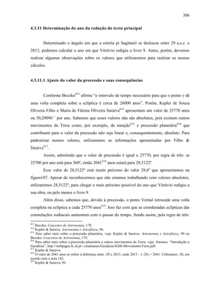 306
4.3.11 Determinação do ano da redação do texto principal
Determinado o ângulo em que a estrela pi Sagittarii se deslocou entre 29 a.e.c. e
2013, podemos calcular o ano em que Vitrúvio redigiu o livro 9. Antes, porém, devemos
realizar algumas observações sobre os valores que utilizaremos para realizar os nossos
cálculos.
4.3.11.1 Ajuste do valor da precessão e suas consequências
Conforme Boczko813
afirma “o intervalo de tempo necessário para que o ponto γ dê
uma volta completa sobre a eclíptica é cerca de 26000 anos”. Porém, Kepler de Souza
Oliveira Filho e Maria de Fátima Oliveira Saraiva814
apresentam um valor de 25770 anos
ou 50,29096´´ por ano. Sabemos que esses valores não são absolutos, pois existem outros
movimentos da Terra como, por exemplo, da nutação815
e precessão planetária816
que
contribuem para o valor da precessão não seja linear e, consequentemente, absoluto. Para
padronizar nossos valores, utilizaremos as informações apresentadas por Filho &
Saraiva817
.
Assim, admitindo que o valor de precessão é igual a 25770, por regra de três: se
25700 por ano está para 360º, então 2041818
anos estará para 28,5122º.
Esse valor de 28,5122º está muito próximo do valor 28,6º que apresentamos na
figura107. Apesar de reconhecermos que não estamos trabalhando com valores absolutos,
utilizaremos 28,5122º, para chegar o mais próximo possível do ano que Vitrúvio redigiu a
sua obra, ou pelo menos o livro 9.
Além disso, sabemos que, devido à precessão, o ponto Vernal retrocede uma volta
completa na eclíptica a cada 25770 anos819
. Isso faz com que as coordenadas eclípticas das
constelações zodiacais aumentem com o passar do tempo. Sendo assim, pela regra de três:
813
Boczko. Conceitos de Astronomia, 178.
814
Kepler & Saraiva. Astronomia e Astrofísica, 96.
815
Para saber mais sobre a precessão planetária, veja: Kepler & Saraiva. Astronomia e Astrofísica, 99 ou
Boczko. Conceitos de Astronomia, 179.
816
Para saber mais sobre a precessão planetária e outros movimentos da Terra, veja: Antunes. “Introdução a
Geodésia”. http://webpages.fc.ul.pt/~cmantunes/Geodesia/IG06-MovimentosTerra.pdf.
817
Kepler & Saraiva.
818
O valor de 2041 anos se refere à diferença entre -28 e 2013, onde 2013 – (–28) = 2041. Utilizamos -28, em
acordo com a nota 142.
819
Kepler & Saraiva, 96.
 