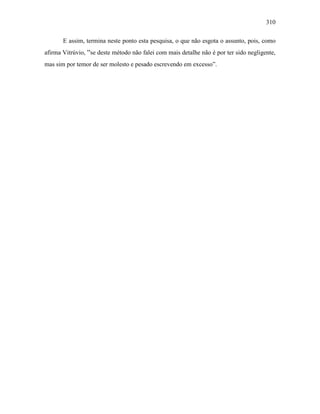 310
E assim, termina neste ponto esta pesquisa, o que não esgota o assunto, pois, como
afirma Vitrúvio, “se deste método não falei com mais detalhe não é por ter sido negligente,
mas sim por temor de ser molesto e pesado escrevendo em excesso”.
 