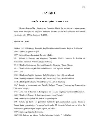 312
ANEXO 1
EDIÇÕES E TRADUÇÕES DE 1486 A 2010
De acordo com Mary Gordon, do Canadian Centre for Architecture, apresentamos
nesse anexo a relação das edições e traduções dos Dez Livros de Arquitetura de Vitrúvio,
publicadas entre 1486 e dezembro de 2010.
Edições em Latim:
1486 ou 1487. Editado por Johannes Sulpitius Verulanus (Giovanni Sulpicio de Veroli);
1496. Florença. Segunda edição;
1497. Veneza: Simon Bevilaqua. Terceira edição;
1511. Editada e ilustrada por Giovanni Giocondo. Venice: Joannes de Tridino, de
pseudônimo Tacuinus. Primeira edição ilustrada;
1513. Editada e ilustrada por Giovanni Giocondo. Florença: Filippo Giunta;
1522. Editada e ilustrada por Giovanni Giocondo, com algumas revisões;
1523. Lyon;
1543. Editado por Walther Hermann Ryff. Strasbourg: Georg Messerschmidt;
1550. Editado por Walther Hermann Ryff. Strasbourg: Georg Messerschmidt;
1552. Editado por Guillaume Philandrier. Lyon: Jean de Tournes;
1567. Editado e comentando por Daniele Barbaro. Veneza: Francesco de Franceschi e
Giovanni Chrieger;
1586. Lyon: Jean de Tournes II. Reimpressa em 1552, na edição de Guillaume Philandrier;
1649. Editada por Joannes de Laet. Amsterdam: Louis Elzevir;
1800. Editada por August Rode. Berlin: August Mylius;
1801. Volume de ilustrações que foram publicados para acompanhar a edição latina de
August Rode e germânica: Formae ad explicandos M. Vitruvii Pollionis decem libros De
architectura, publicada por August Mylius, em 1801;
1807. Strasbourg: Societas Bipontina;
1807-1808. Editado por Johann Gottlob Schneider. Leipzig: G.J. Göschen;
 