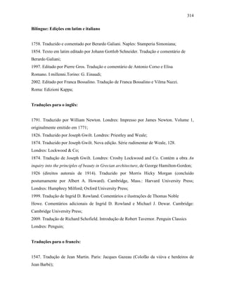 314
Bilíngue: Edições em latim e italiano
1758. Traduzido e comentado por Berardo Galiani. Naples: Stamperia Simoniana;
1854. Texto em latim editado por Johann Gottlob Schneider. Tradução e comentário de
Berardo Galiani;
1997. Editado por Pierre Gros. Tradução e comentário de Antonio Corso e Elisa
Romano. I millenni.Torino: G. Einaudi;
2002. Editado por Franca Bossalino. Tradução de Franca Bossalino e Vilma Nazzi.
Roma: Edizioni Kappa;
Traduções para o inglês:
1791. Traduzido por William Newton. Londres: Impresso por James Newton. Volume 1,
originalmente emitido em 1771;
1826. Traduzido por Joseph Gwilt. Londres: Priestley and Weale;
1874. Traduzido por Joseph Gwilt. Nova edição. Série rudimentar de Weale, 128.
Londres: Lockwood & Co;
1874. Tradução de Joseph Gwilt. Londres: Crosby Lockwood and Co. Contém a obra An
inquiry into the principles of beauty in Grecian architecture, de George Hamilton-Gordon;
1926 (direitos autorais de 1914). Traduzido por Morris Hicky Morgan (concluído
postumamente por Albert A. Howard). Cambridge, Mass.: Harvard University Press;
Londres: Humphrey Milford; Oxford University Press;
1999. Tradução de Ingrid D. Rowland. Comentários e ilustrações de Thomas Noble
Howe. Comentários adicionais de Ingrid D. Rowland e Michael J. Dewar. Cambridge:
Cambridge University Press;
2009. Tradução de Richard Schofield. Introdução de Robert Tavernor. Penguin Classics
Londres: Penguin;
Traduções para o francês:
1547. Tradução de Jean Martin. Paris: Jacques Gazeau (Colofão da viúva e herdeiros de
Jean Barbé);
 
