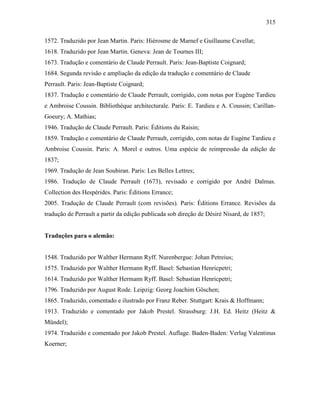 315
1572. Traduzido por Jean Martin. Paris: Hiérosme de Marnef e Guillaume Cavellat;
1618. Traduzido por Jean Martin. Geneva: Jean de Tournes III;
1673. Tradução e comentário de Claude Perrault. Paris: Jean-Baptiste Coignard;
1684. Segunda revisão e ampliação da edição da tradução e comentário de Claude
Perrault. Paris: Jean-Baptiste Coignard;
1837. Tradução e comentário de Claude Perrault, corrigido, com notas por Eugène Tardieu
e Ambroise Coussin. Bibliothèque architecturale. Paris: E. Tardieu e A. Coussin; Carillan-
Goeury; A. Mathias;
1946. Tradução de Claude Perrault. Paris: Éditions du Raisin;
1859. Tradução e comentário de Claude Perrault, corrigido, com notas de Eugène Tardieu e
Ambroise Coussin. Paris: A. Morel e outros. Uma espécie de reimpressão da edição de
1837;
1969. Tradução de Jean Soubiran. Paris: Les Belles Lettres;
1986. Tradução de Claude Perrault (1673), revisado e corrigido por André Dalmas.
Collection des Hespérides. Paris: Éditions Errance;
2005. Tradução de Claude Perrault (com revisões). Paris: Éditions Errance. Revisões da
tradução de Perrault a partir da edição publicada sob direção de Désiré Nisard, de 1857;
Traduções para o alemão:
1548. Traduzido por Walther Hermann Ryff. Nurenbergue: Johan Petreius;
1575. Traduzido por Walther Hermann Ryff. Basel: Sebastian Henricpetri;
1614. Traduzido por Walther Hermann Ryff. Basel: Sebastian Henricpetri;
1796. Traduzido por August Rode. Leipzig: Georg Joachim Göschen;
1865. Traduzido, comentado e ilustrado por Franz Reber. Stuttgart: Krais & Hoffmann;
1913. Traduzido e comentado por Jakob Prestel. Strassburg: J.H. Ed. Heitz (Heitz &
Mündel);
1974. Traduzido e comentado por Jakob Prestel. Auflage. Baden-Baden: Verlag Valentinus
Koerner;
 
