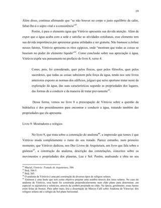 19
Além disso, continua afirmando que “se não houver no corpo o justo equilíbrio de calor,
faltar-lhe-á o sopro vital e a consistência”41
.
Porém, é para o elemento água que Vitrúvio apresenta sua devida atenção. Além de
expor que a água acaba com a sede e satisfaz as atividades cotidianas, esse elemento tem
sua devida importância por apresentar gratas utilidades e ser gratuita. Não bastasse a ênfase
nesses fatores, Vitrúvio apresenta os ritos egípcios, onde “mostram que todas as coisas se
baseiam no poder do elemento líquido”42
. Como conclusão sobre sua apreciação à água,
Vitrúvio expõe seu pensamento no prefácio do livro 8, verso 4:
Como, pois, foi considerado, quer pelos físicos, quer pelos filósofos, quer pelos
sacerdotes, que todas as coisas subsistem pela força da água, tendo nos sete livros
anteriores exposto as normas dos edifícios, julguei que seria oportuno tratar neste da
exploração da água, das suas características segundo as propriedades dos lugares,
das formas de a conduzir e da maneira de tratar previamente43
.
Dessa forma, vemos no livro 8 a preocupação de Vitrúvio sobre a questão da
hidráulica e dos procedimentos para encontrar e conduzir a água, tratando também das
propriedades que ela apresenta.
Livro 9: Mostradores e relógios
No livro 9, que trata sobre a construção do analema44
, a impressão que temos é que
Vitrúvio muda completamente o rumo do seu tratado. Parece estranho, num primeiro
momento, que Vitrúvio dedicou, nos Dez Livros de Arquitetura, um livro que fala sobre o
gnômon45
, a construção do analema, descrição das constelações, conceitos sobre os
movimentos e propriedades dos planetas, Lua e Sol. Porém, analisando a obra no seu
41
Maciel, Vitrúvio: Tratado de Arquitetura, 384.
42
Ibid, 384-5.
43
Ibid, 385.
44
O analema de Vitrúvio é uma pré construção de diversos tipos de relógios solares.
45
Gnômon é uma haste que tem como objetivo projetar uma sombra através dos raios solares. No caso do
analema de Vitrúvio, essa haste foi construída perpendicularmente num chão plano para determinar, em
especial os equinócios e solstícios, através da sombra projetada no chão. Na época, geralmente, essas hastes
eram feitas de bronze. Para saber mais, leia a dissertação de Marcos Calil sobre Analema de Vitruvius: dos
relógios solares até o relógio de Sol plano horizontal.
 