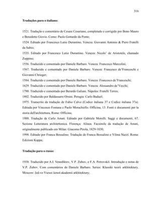 316
Traduções para o italiano:
1521. Tradução e comentário de Cesare Cesariano, completado e corrigido por Bono Mauro
e Benedetto Giovio. Como: Paolo Gottardo da Ponte;
1524. Editado por Francesco Lutio Durantino. Veneza: Giovanni Antonio & Piero Fratelli
da Sabio;
1535. Editado por Francesco Lutio Durantino. Veneza: Nicolo’ de Aristotele, chamado
Zoppino;
1556. Traduzido e comentado por Daniele Barbaro. Veneza: Francesco Marcolini;
1567. Traduzido e comentado por Daniele Barbaro. Veneza: Francesco de’Franceschi e
Giovanni Chrieger;
1584. Traduzido e comentado por Daniele Barbaro. Veneza: Francesco de’Franceschi;
1629. Traduzido e comentado por Daniele Barbaro. Veneza: Alessandro de’Vecchi;
1790. Traduzido e comentado por Berardo Galiani. Nápoles: Fratelli Terres;
1802. Traduzido por Baldassarre Orsini. Perugia: Carlo Baduel;
1975. Transcrito da tradução de Fabio Calvo (Codice italiana 37 e Codice italiana 37a).
Editada por Vincenzo Fontana e Paolo Morachiello. Officina, 13. Fonti e documenti per la
storia dell'architettura, Rome: Officina;
1988. Tradução de Carlo Amati. Editado por Gabriele Morolli. Saggi e documenti, 67.
Sezione Letteratura architettonica. Florença: Alinea. Facsimile da tradução de Amati,
originalmente publicado em Milan: Giacomo Pirola, 1829-1830;
1998. Editado por Franca Bossalino. Tradução de Franca Bossalino e Vilma Nazzi. Roma:
Edizioni Kappa;
Tradução para o russo:
1938. Traduzido por A.I. Venediktov, V.P. Zubov, e F.A. Petrovskiĭ. Introdução e notas de
V.P. Zubov. Com comentários de Daniele Barbaro. Series: Klassiki teorii arkhitektury.
Moscow: Izd-vo Vsesoi ︠uznoĭ akademii arkhitektury;
 