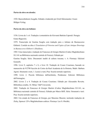 318
Partes da obra em alemão:
1938. Bauwerkdienst-Ausgabe. Editado e traduzido por Erich Stürzenacker. Essen:
Bildgut-Verlag;
Partes da obra em italiano:
1536. Livros de 1 a 6. Tradução e comentários de Giovanni Battista Caporali. Perugia:
Giano Bigazzini;
1979. Transcrição de Gustina Scaglia com tradução para o italiano de Buonaccorso
Ghiberti. Contido na obra A Translation of Vitruvius and Copies of Late Antique Drawings
in Buonaccorso Ghiberti’s Zibaldone;
1985. Uma transcrição e tradução de Francesco di Giorgio Martini (Codice Magliabechiano
II.I.141 na Biblioteca nazionale centrale di Firenze). Editado por
Gustina Scaglia. Série: Documenti inediti di cultura toscana; v. 6. Florença: Edizioni
Gonnelli;
1996. Livro 9, capítulos 7 e 8, e livro 10. Tradução de Cesare Cesariano, baseado no
manuscrito de 9/2790 Sección de Cortes da Real Academia de la Historia, Madri. Barbara
Agosti. Strumenti e testi, 1. Lessici e testi, Pisa: Scuola normale superiore;
1998. Livro 2. Piccola biblioteca dell'architetto, Pordenone: Edizioni Biblioteca
dell'immagine;
2002. Livros 2 a 4. Tradução de Cesare Cesariano. Editado por Alessandro Rovetta.
Bibliotheca erudite, 16. Milan: V&P Università;
2002. Tradução de Francesco di Giorgio Martini (Codice Magliabechiano II.I.141, na
Biblioteca nazionale centrale di Firenze). Editado por Marco Biffi. Série: Strumenti e testi.
Pisa: Scuola normale superiore;
2003. Um estudo de Francesco di Giorgio, por Massimo Mussini, incluindo traduções de
Zichy, Spencer 129 e Magliabechiano codices. Florença: Leo S. Olschki;
 