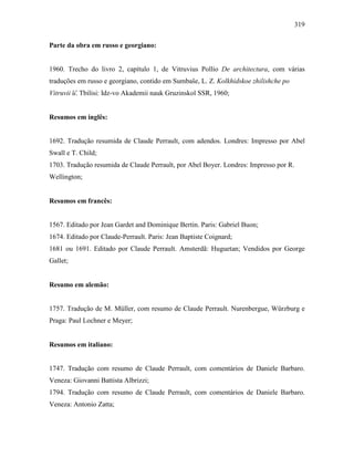 319
Parte da obra em russo e georgiano:
1960. Trecho do livro 2, capítulo 1, de Vitruvius Pollio De architectura, com várias
traduções em russo e georgiano, contido em Sumbaŝe, L. Z. Kolkhidskoe zhilishche po
Vitruvii ︠u︡. Tbilisi: Idz-vo Akademii nauk Gruzinskoĭ SSR, 1960;
Resumos em inglês:
1692. Tradução resumida de Claude Perrault, com adendos. Londres: Impresso por Abel
Swall e T. Child;
1703. Tradução resumida de Claude Perrault, por Abel Boyer. Londres: Impresso por R.
Wellington;
Resumos em francês:
1567. Editado por Jean Gardet and Dominique Bertin. Paris: Gabriel Buon;
1674. Editado por Claude-Perrault. Paris: Jean Baptiste Coignard;
1681 ou 1691. Editado por Claude Perrault. Amsterdã: Huguetan; Vendidos por George
Gallet;
Resumo em alemão:
1757. Tradução de M. Müller, com resumo de Claude Perrault. Nurenbergue, Würzburg e
Praga: Paul Lochner e Meyer;
Resumos em italiano:
1747. Tradução com resumo de Claude Perrault, com comentários de Daniele Barbaro.
Veneza: Giovanni Battista Albrizzi;
1794. Tradução com resumo de Claude Perrault, com comentários de Daniele Barbaro.
Veneza: Antonio Zatta;
 