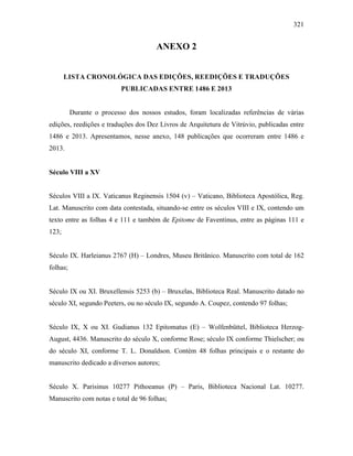 321
ANEXO 2
LISTA CRONOLÓGICA DAS EDIÇÕES, REEDIÇÕES E TRADUÇÕES
PUBLICADAS ENTRE 1486 E 2013
Durante o processo dos nossos estudos, foram localizadas referências de várias
edições, reedições e traduções dos Dez Livros de Arquitetura de Vitrúvio, publicadas entre
1486 e 2013. Apresentamos, nesse anexo, 148 publicações que ocorreram entre 1486 e
2013.
Século VIII a XV
Séculos VIII a IX. Vaticanus Reginensis 1504 (v) – Vaticano, Biblioteca Apostólica, Reg.
Lat. Manuscrito com data contestada, situando-se entre os séculos VIII e IX, contendo um
texto entre as folhas 4 e 111 e também de Epitome de Faventinus, entre as páginas 111 e
123;
Século IX. Harleianus 2767 (H) – Londres, Museu Britânico. Manuscrito com total de 162
folhas;
Século IX ou XI. Bruxellensis 5253 (b) – Bruxelas, Biblioteca Real. Manuscrito datado no
século XI, segundo Peeters, ou no século IX, segundo A. Coupez, contendo 97 folhas;
Século IX, X ou XI. Gudianus 132 Epitomatus (E) – Wolfenbüttel, Biblioteca Herzog-
August, 4436. Manuscrito do século X, conforme Rose; século IX conforme Thielscher; ou
do século XI, conforme T. L. Donaldson. Contém 48 folhas principais e o restante do
manuscrito dedicado a diversos autores;
Século X. Parisinus 10277 Pithoeanus (P) – Paris, Biblioteca Nacional Lat. 10277.
Manuscrito com notas e total de 96 folhas;
 