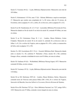322
Século X. Vossianus 88 (L) – Leyde, Biblioteca Rijkuniversiteit. Manuscrito com total de
105 folhas;
Século X. Scletstatensis 1153 bis, nunc 17 (S) – Sélestat, Biblioteca e arquivos municipais,
17. Manuscrito que contém uma compilação de 2 a 40 versos, além de l´E pitome, de
Faventinus, entre as páginas 41 e 62 e, enfim, De architectura, entre as páginas 63 e 212;
Século X ou XI. Franekeranus, B. A. fr. 51 (f) – Leuwarden, Biblioteca Proviciana de Frise.
Manuscrito datado no fim do século X ou início do século XI, contendo 89 folhas, em uma
só coluna;
Século X ou XI. Cottonianus Cleop. D. 1 (c) – Londres, Museu Britânico, Cotton
Cleópatra. Manuscrito do século XI ou do século X, contendo De architectura entre as
folhas 1 e 81, De re militari de Vegécio, entre as páginas 83 e 103 e, enfim, os manuscritos
de Solin, entre as páginas 131 e 199;
Séculos X a XII. Escorialensis III f. 19 (e) – Escurial, Biblioteca Real. Manuscrito datado
entre os séculos X e XI, conforme P. Thielscher e Rose; séculos XI e XII, conforme
Granger e Rose, contendo a totalidade do texto com 83 folhas, em uma só coluna;
Século XI. Gudianus 69 (G) – Wolfenbüttel, Biblioteca Herzog-August, 4373. Manuscrito
contendo 84 folhas, em dez colunas;
Século XI. Vossianus 107 (l) – Leyde, Biblioteca Rijksuniversiteit. Manuscrito com total de
110 folhas;
Século XI ou XII. Harleianus 3859 (h) – Londres, Museu Britânico, Harley. Manuscrito
contendo textos de Vitruvius entre poucas folhas (286 v-365), De re militari de Vegécio,
Saturnales de Macrobe, Inuectiua Sallusti in Ciceronem, Historia Britonum de Nennius;
Século XI ou XII. Parisinus 7227 (p) – Paris, Biblioteca Nacional, Lat. 7227, antigo 5439 e
1439. Manuscrito com 47 folhas, contendo o texto integral em uma só coluna;
 