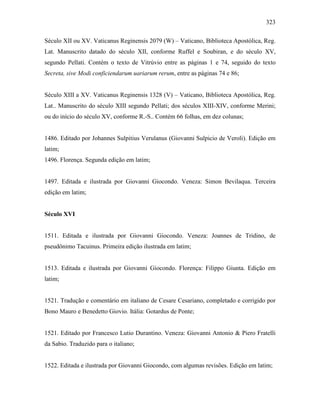 323
Século XII ou XV. Vaticanus Reginensis 2079 (W) – Vaticano, Biblioteca Apostólica, Reg.
Lat. Manuscrito datado do século XII, conforme Ruffel e Soubiran, e do século XV,
segundo Pellati. Contém o texto de Vitrúvio entre as páginas 1 e 74, seguido do texto
Secreta, sive Modi conficiendarum uariarum rerum, entre as páginas 74 e 86;
Século XIII a XV. Vaticanus Reginensis 1328 (V) – Vaticano, Biblioteca Apostólica, Reg.
Lat.. Manuscrito do século XIII segundo Pellati; dos séculos XIII-XIV, conforme Merini;
ou do início do século XV, conforme R.-S.. Contém 66 folhas, em dez colunas;
1486. Editado por Johannes Sulpitius Verulanus (Giovanni Sulpicio de Veroli). Edição em
latim;
1496. Florença. Segunda edição em latim;
1497. Editada e ilustrada por Giovanni Giocondo. Veneza: Simon Bevilaqua. Terceira
edição em latim;
Século XVI
1511. Editada e ilustrada por Giovanni Giocondo. Veneza: Joannes de Tridino, de
pseudônimo Tacuinus. Primeira edição ilustrada em latim;
1513. Editada e ilustrada por Giovanni Giocondo. Florença: Filippo Giunta. Edição em
latim;
1521. Tradução e comentário em italiano de Cesare Cesariano, completado e corrigido por
Bono Mauro e Benedetto Giovio. Itália: Gotardus de Ponte;
1521. Editado por Francesco Lutio Durantino. Veneza: Giovanni Antonio & Piero Fratelli
da Sabio. Traduzido para o italiano;
1522. Editada e ilustrada por Giovanni Giocondo, com algumas revisões. Edição em latim;
 