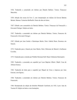 325
1556. Traduzido e comentado em italiano por Daniele Barbaro. Venice: Francesco
Marcolini;
1558. Seleção dos textos do livro 3, com interpretação em italiano de Giovan Battista
Bertani. Mantua: Venturino Ruffinello. Partes da obra em latim;
1567. Editado com comentários de Daniele Barbaro. Venice: Francesco de Franceschi e
Giovanni Chrieger. Edição em latim;
1567. Traduzido e comentado em italiano por Daniele Barbaro. Venice: Francesco de
Franceschi e Giovanni Chrieger;
1567. Editado por Jean Gardet e Dominique Bertin. Paris: Gabriel Buon. Resumos em
francês;
1572. Traduzido para o francês por Jean Martin. Paris: Hiérosme de Marnef e Guillaume
Cavellat;
1575. Traduzido para o alemão por Walther Hermann Ryff. Basel: Sebastian Henricpetri;
1582. Traduzido e comentado em espanhol por Leon Baptista Alberti. Madri: Casa de
Alfonso Gomez;
1582. Traduzido do latim para o espanhol por Miguel de Urrea e impresso por Juan
Gracian, com figuras;
1584. Traduzido e comentado em italiano por Daniele Barbaro. Venice: Francesco de
Franceschi;
1586. Reimpressão da edição de Gulielmi Philandri Castilionii, de 1552. Lyon: Jean de
Tournes II. Edição em latim e com ilustrações;
 